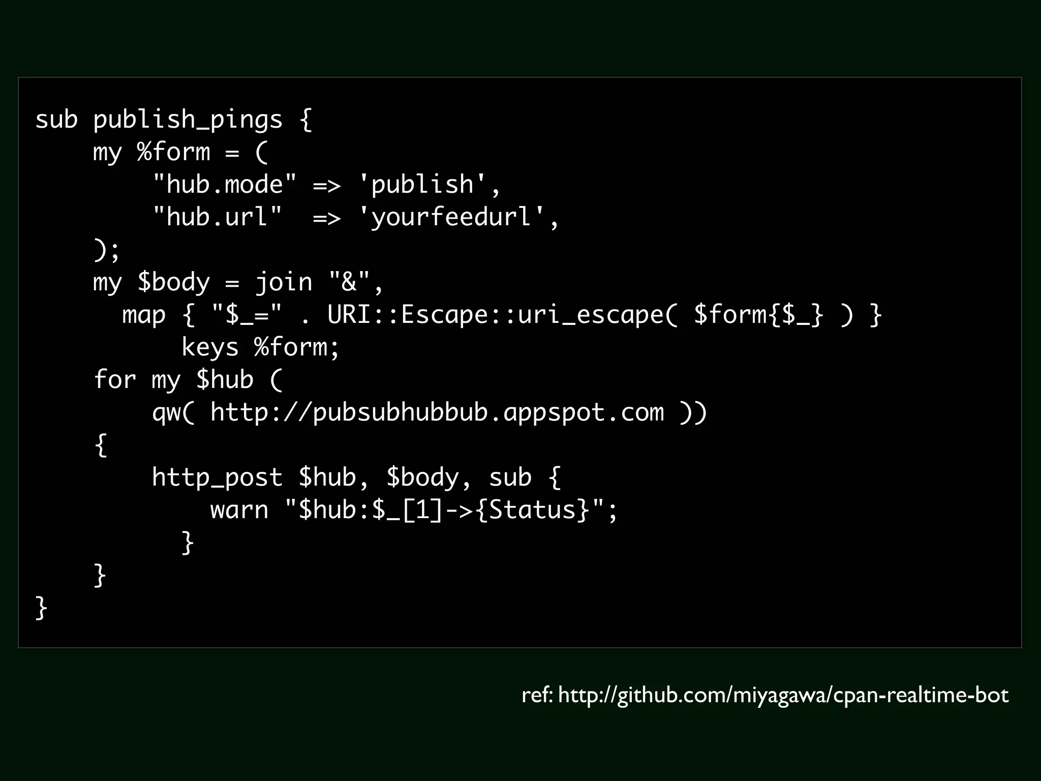 sub publish_pings {
    my %form = (
         "hub.mode" => 'publish',
         "hub.url" => 'yourfeedurl',
    );
    my $body = join "&",
       map { "$_=" . URI::Escape::uri_escape( $form{$_} ) }
           keys %form;
    for my $hub (
         qw( http://pubsubhubbub.appspot.com ))
    {
         http_post $hub, $body, sub {
             warn "$hub:$_[1]->{Status}";
           }
    }
}


                                 ref: http://github.com/miyagawa/cpan-realtime-bot
 