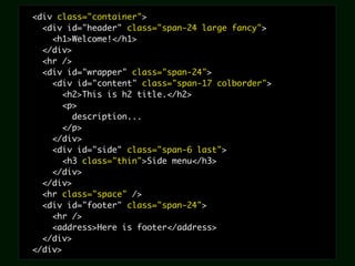 <div class="container">
  <div id="header" class="span-24 large fancy">
    <h1>Welcome!</h1>
  </div>
  <hr />
  <div id="wrapper" class="span-24">
    <div id="content" class="span-17 colborder">
       <h2>This is h2 title.</h2>
       <p>
         description...
       </p>
    </div>
    <div id="side" class="span-6 last">
       <h3 class="thin">Side menu</h3>
    </div>
  </div>
  <hr class="space" />
  <div id="footer" class="span-24">
    <hr />
    <address>Here is footer</address>
  </div>
</div>
 