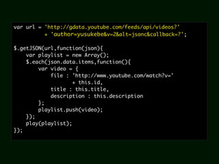 var url = 'http://gdata.youtube.com/feeds/api/videos?'
          + 'author=yusukebe&v=2&alt=jsonc&callback=?';

$.getJSON(url,function(json){
    var playlist = new Array();
    $.each(json.data.items,function(){
        var video = {
            file : 'http://www.youtube.com/watch?v='
                    + this.id,
            title : this.title,
            description : this.description
        };
        playlist.push(video);
    });
    play(playlist);
});
 