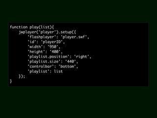 function play(list){
    jwplayer('player').setup({
        'flashplayer': 'player.swf',
        'id': 'playerID',
        'width': '950',
        'height': '400',
        'playlist.position': 'right',
        'playlist.size': '440',
        'controlbar': 'bottom',
        'playlist': list
    });
}
 