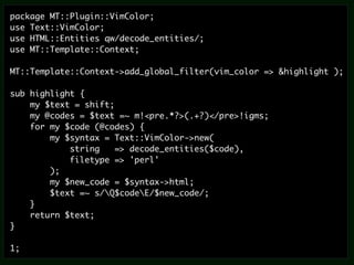 package MT::Plugin::VimColor;
use Text::VimColor;
use HTML::Entities qw/decode_entities/;
use MT::Template::Context;

MT::Template::Context->add_global_filter(vim_color => &highlight );

sub highlight {
    my $text = shift;
    my @codes = $text =~ m!<pre.*?>(.+?)</pre>!igms;
    for my $code (@codes) {
        my $syntax = Text::VimColor->new(
            string    => decode_entities($code),
            filetype => 'perl'
        );
        my $new_code = $syntax->html;
        $text =~ s/Q$codeE/$new_code/;
    }
    return $text;
}

1;
 