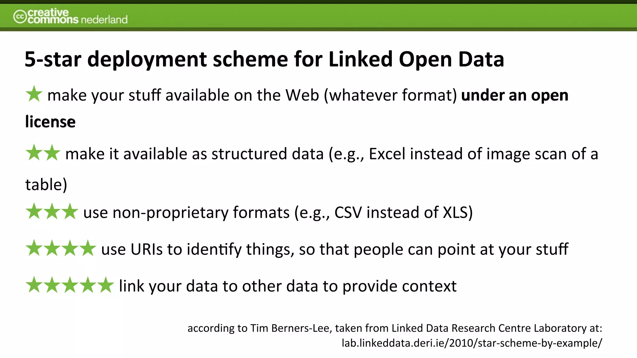 5-­‐star	
  deployment	
  scheme	
  for	
  Linked	
  Open	
  Data
   	
  make	
  your	
  stuﬀ	
  available	
  on	
  the	
  Web	
  (whatever	
  format)	
  under an open	
  
                                                                                        under	
  an	
  open
license
       	
  make	
  it	
  available	
  as	
  structured	
  data	
  (e.g.,	
  Excel	
  instead	
  of	
  image	
  scan	
  of	
  a	
  
table)
           	
  use	
  non-­‐proprietary	
  formats	
  (e.g.,	
  CSV	
  instead	
  of	
  XLS)

               	
  use	
  URIs	
  to	
  idenIfy	
  things,	
  so	
  that	
  people	
  can	
  point	
  at	
  your	
  stuﬀ

                   	
  link	
  your	
  data	
  to	
  other	
  data	
  to	
  provide	
  context

                                   according	
  to	
  Tim	
  Berners-­‐Lee,	
  taken	
  from	
  Linked	
  Data	
  Research	
  Centre	
  Laboratory	
  at:
                                                                                lab.linkeddata.deri.ie/2010/star-­‐scheme-­‐by-­‐example/	
  
 