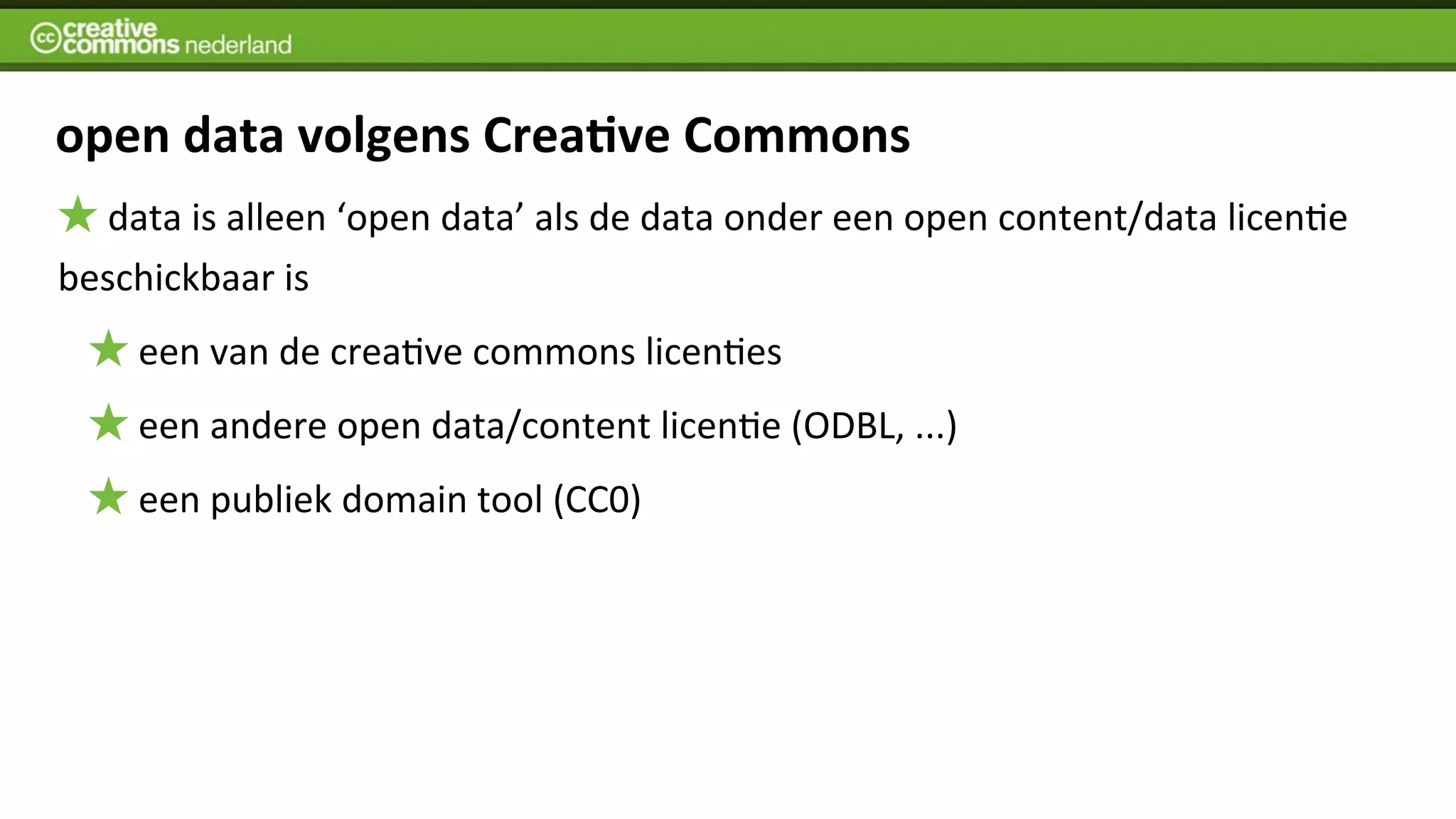 open	
  data	
  volgens	
  Crea%ve	
  Commons
  	
  data	
  is	
  alleen	
  ‘open	
  data’	
  als	
  de	
  data	
  onder	
  een	
  open	
  content/data	
  licenIe	
  
beschickbaar	
  is
      	
  een	
  van	
  de	
  creaIve	
  commons	
  licenIes	
  
      	
  een	
  andere	
  open	
  data/content	
  licenIe	
  (ODBL,	
  ...)	
  	
  
      	
  een	
  publiek	
  domain	
  tool	
  (CC0)
 