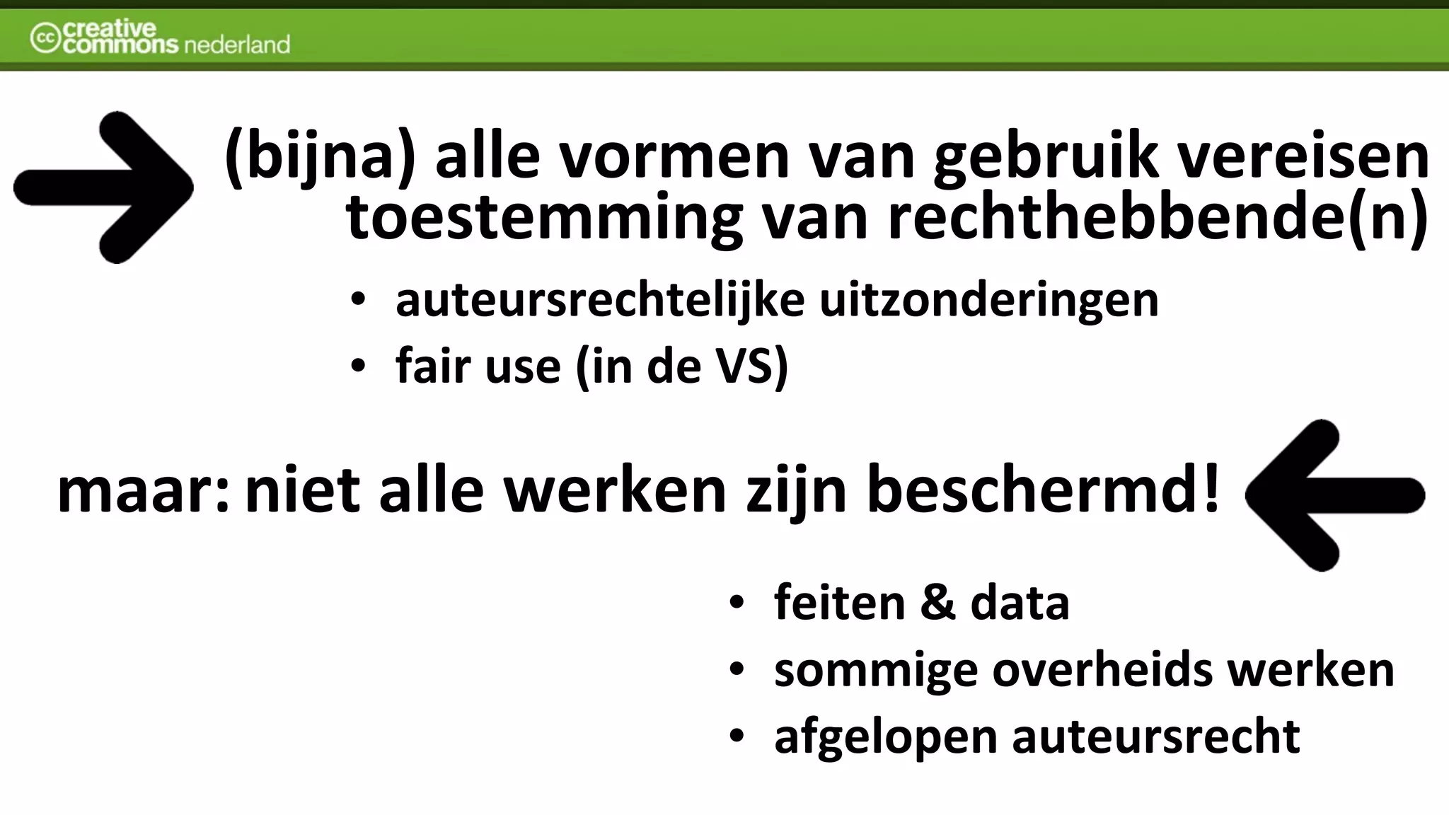  	
  	
  	
  (bijna)	
  alle	
  vormen	
  van	
  gebruik	
  vereisen
                        	
  toestemming	
  van	
  rechthebbende(n)
              •   auteursrechtelijke	
  uitzonderingen
              •   fair	
  use	
  (in	
  de	
  VS)

maar:	
  niet	
  alle	
  werken	
  zijn	
  beschermd!
                                   •   feiten	
  &	
  data
                                   •   sommige	
  overheids	
  werken
                                   •   afgelopen	
  auteursrecht
 
