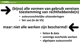  	
  	
  	
  (bijna)	
  alle	
  vormen	
  van	
  gebruik	
  vereisen
                        	
  toestemming	
  van	
  rechthebbende(n)
              •   auteursrechtelijke	
  uitzonderingen
              •   fair	
  use	
  (in	
  de	
  VS)

maar:	
  niet	
  alle	
  werken	
  zijn	
  beschermd!
                                   •   feiten	
  &	
  data
                                   •   sommige	
  overheids	
  werken
                                   •   afgelopen	
  auteursrecht
 