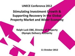 UNECE Conference 2012
  Stimulating Investment Growth &
 Supporting Recovery in the Global
Property Market and Wider Economy

   Ralph Luck OBE, Director of Property
       Olympic Delivery Authority




                        11 October 2012
 