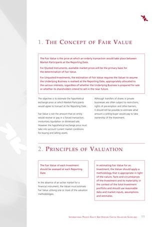 1. T H E C O N C E P T                                             OF              F A I R VA L U E

  The Fair Value is the price at which an orderly transaction would take place between
  Market Participants at the Reporting Date.

  For Quoted Instruments, available market prices will be the primary basis for
  the determination of Fair Value.

  For Unquoted Investments, the estimation of Fair Value requires the Valuer to assume
  the Underlying Business is realised at the Reporting Date, appropriately allocated to
  the various interests, regardless of whether the Underlying Business is prepared for sale
  or whether its shareholders intend to sell in the near future.


The objective is to estimate the hypothetical                               Although transfers of shares in private
exchange price at which Market Participants                                 businesses are often subject to restrictions,
would agree to transact at the Reporting Date.                              rights of pre-emption and other barriers,
                                                                            it should still be possible to estimate what
Fair Value is not the amount that an entity                                 amount a willing buyer would pay to take
would receive or pay in a forced transaction,                               ownership of the Investment.
involuntary liquidation or distressed sale.
However the hypothetical exchange price must
take into account current market conditions
for buying and selling assets.




2. P R I N C I P L E S                               OF              VA L U AT I O N

  The Fair Value of each Investment                                             In estimating Fair Value for an
  should be assessed at each Reporting                                          Investment, the Valuer should apply a
  Date.                                                                         methodology that is appropriate in light
                                                                                of the nature, facts and circumstances
                                                                                of the Investment and its materiality in
In the absence of an active market for a
                                                                                the context of the total Investment
financial instrument, the Valuer must estimate
                                                                                portfolio and should use reasonable
Fair Value utilising one or more of the valuation
                                                                                data and market inputs, assumptions
methodologies.
                                                                                and estimates.




                                 I N T E R N AT I O N A L P R I VAT E E Q U I T Y A N D V E N T U R E C A P I TA L V A L UAT I O N G U I D E L I N E S   11
 