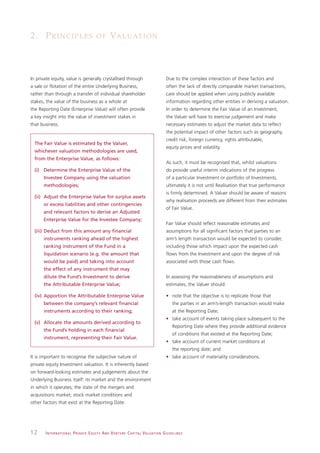 2. P R I N C I P L E S                            OF          VA L U AT I O N



In private equity, value is generally crystallised through                                                    Due to the complex interaction of these factors and
a sale or flotation of the entire Underlying Business,                                                        often the lack of directly comparable market transactions,
rather than through a transfer of individual shareholder                                                      care should be applied when using publicly available
stakes, the value of the business as a whole at                                                               information regarding other entities in deriving a valuation.
the Reporting Date (Enterprise Value) will often provide                                                      In order to determine the Fair Value of an Investment,
a key insight into the value of investment stakes in                                                          the Valuer will have to exercise judgement and make
that business.                                                                                                necessary estimates to adjust the market data to reflect
                                                                                                              the potential impact of other factors such as geography,
                                                                                                              credit risk, foreign currency, rights attributable,
  The Fair Value is estimated by the Valuer,
                                                                                                              equity prices and volatility.
  whichever valuation methodologies are used,
  from the Enterprise Value, as follows:
                                                                                                              As such, it must be recognised that, whilst valuations
  (i) Determine the Enterprise Value of the                                                                   do provide useful interim indications of the progress
      Investee Company using the valuation                                                                    of a particular Investment or portfolio of Investments,
      methodologies;                                                                                          ultimately it is not until Realisation that true performance
                                                                                                              is firmly determined. A Valuer should be aware of reasons
  (ii) Adjust the Enterprise Value for surplus assets
                                                                                                              why realisation proceeds are different from their estimates
      or excess liabilities and other contingencies
                                                                                                              of Fair Value.
      and relevant factors to derive an Adjusted
      Enterprise Value for the Investee Company;
                                                                                                              Fair Value should reflect reasonable estimates and
  (iii) Deduct from this amount any financial                                                                 assumptions for all significant factors that parties to an
      instruments ranking ahead of the highest                                                                arm’s length transaction would be expected to consider,
      ranking instrument of the Fund in a                                                                     including those which impact upon the expected cash
      liquidation scenario (e.g. the amount that                                                              flows from the Investment and upon the degree of risk
      would be paid) and taking into account                                                                  associated with those cash flows.
      the effect of any instrument that may
      dilute the Fund’s Investment to derive                                                                  In assessing the reasonableness of assumptions and
      the Attributable Enterprise Value;                                                                      estimates, the Valuer should:

  (iv) Apportion the Attributable Enterprise Value                                                            • note that the objective is to replicate those that
      between the company’s relevant financial                                                                     the parties in an arm’s-length transaction would make
      instruments according to their ranking;                                                                      at the Reporting Date;
                                                                                                              • take account of events taking place subsequent to the
  (v) Allocate the amounts derived according to
                                                                                                                   Reporting Date where they provide additional evidence
      the Fund’s holding in each financial
                                                                                                                   of conditions that existed at the Reporting Date;
      instrument, representing their Fair Value.
                                                                                                              • take account of current market conditions at
                                                                                                                   the reporting date; and
It is important to recognise the subjective nature of                                                         • take account of materiality considerations.
private equity Investment valuation. It is inherently based
on forward-looking estimates and judgements about the
Underlying Business itself: its market and the environment
in which it operates; the state of the mergers and
acquisitions market; stock market conditions and
other factors that exist at the Reporting Date.




12     I N T E R N AT I O N A L P R I VAT E E Q U I T Y A N D V E N T U R E C A P I TA L V A L UAT I O N G U I D E L I N E S
 