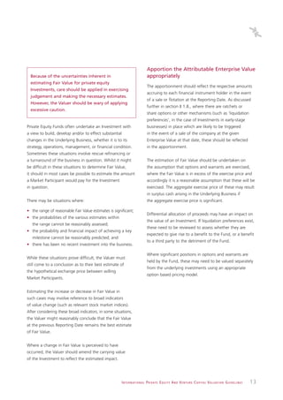 Apportion the Attributable Enterprise Value
  Because of the uncertainties inherent in                                     appropriately
  estimating Fair Value for private equity
                                                                               The apportionment should reflect the respective amounts
  Investments, care should be applied in exercising
                                                                               accruing to each financial instrument holder in the event
  judgement and making the necessary estimates.
                                                                               of a sale or flotation at the Reporting Date. As discussed
  However, the Valuer should be wary of applying
                                                                               further in section II 1.8., where there are ratchets or
  excessive caution.
                                                                               share options or other mechanisms (such as ‘liquidation
                                                                               preferences’, in the case of Investments in early-stage
Private Equity Funds often undertake an Investment with                        businesses) in place which are likely to be triggered
a view to build, develop and/or to effect substantial                          in the event of a sale of the company at the given
changes in the Underlying Business, whether it is to its                       Enterprise Value at that date, these should be reflected
strategy, operations, management, or financial condition.                      in the apportionment.
Sometimes these situations involve rescue refinancing or
a turnaround of the business in question. Whilst it might                      The estimation of Fair Value should be undertaken on
be difficult in these situations to determine Fair Value,                      the assumption that options and warrants are exercised,
it should in most cases be possible to estimate the amount                     where the Fair Value is in excess of the exercise price and
a Market Participant would pay for the Investment                              accordingly it is a reasonable assumption that these will be
in question.                                                                   exercised. The aggregate exercise price of these may result
                                                                               in surplus cash arising in the Underlying Business if
There may be situations where:                                                 the aggregate exercise price is significant.

• the range of reasonable Fair Value estimates is significant;
                                                                               Differential allocation of proceeds may have an impact on
• the probabilities of the various estimates within
                                                                               the value of an Investment. If liquidation preferences exist,
   the range cannot be reasonably assessed;
                                                                               these need to be reviewed to assess whether they are
• the probability and financial impact of achieving a key
                                                                               expected to give rise to a benefit to the Fund, or a benefit
   milestone cannot be reasonably predicted; and
                                                                               to a third party to the detriment of the Fund.
• there has been no recent investment into the business.

                                                                               Where significant positions in options and warrants are
While these situations prove difficult, the Valuer must
                                                                               held by the Fund, these may need to be valued separately
still come to a conclusion as to their best estimate of
                                                                               from the underlying investments using an appropriate
the hypothetical exchange price between willing
                                                                               option based pricing model.
Market Participants.


Estimating the increase or decrease in Fair Value in
such cases may involve reference to broad indicators
of value change (such as relevant stock market indices).
After considering these broad indicators, in some situations,
the Valuer might reasonably conclude that the Fair Value
at the previous Reporting Date remains the best estimate
of Fair Value.


Where a change in Fair Value is perceived to have
occurred, the Valuer should amend the carrying value
of the Investment to reflect the estimated impact.




                                                       I N T E R N AT I O N A L P R I VAT E E Q U I T Y A N D V E N T U R E C A P I TA L V A L UAT I O N G U I D E L I N E S   13
 