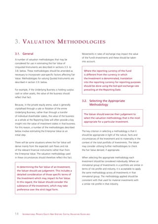 3 . VA L U AT I O N M E T H O D O L O G I E S
3.1. General                                                                                                   Movements in rates of exchange may impact the value
                                                                                                               of the Fund’s Investments and these should be taken
A number of valuation methodologies that may be
                                                                                                               into account.
considered for use in estimating the Fair Value of
Unquoted Instruments are described in sections 3.3. to
3.8. below. These methodologies should be amended as                                                              Where the reporting currency of the Fund
necessary to incorporate case-specific factors affecting Fair                                                     is different from the currency in which
Value. Methodologies for valuing Quoted Instruments are                                                           the Investment is denominated, translation
described in section 3.9. below.                                                                                  into the reporting currency for reporting purposes
                                                                                                                  should be done using the bid spot exchange rate
For example, if the Underlying Business is holding surplus                                                        prevailing at the Reporting Date.
cash or other assets, the value of the business should
reflect that fact.
                                                                                                               3.2. Selecting the Appropriate
Because, in the private equity arena, value is generally                                                            Methodology
crystallised through a sale or flotation of the entire
Underlying Business, rather than through a transfer
                                                                                                                  The Valuer should exercise their judgement to
of individual shareholder stakes, the value of the business
                                                                                                                  select the valuation methodology that is the most
as a whole at the Reporting Date will often provide a key
                                                                                                                  appropriate for a particular Investment.
insight into the value of investment stakes in that business.
For this reason, a number of the methodologies described
below involve estimating the Enterprise Value as an                                                            The key criterion in selecting a methodology is that it
initial step.                                                                                                  should be appropriate in light of the nature, facts and
                                                                                                               circumstances of the Investment and its materiality in the
There will be some situations where the Fair Value will                                                        context of the total portfolio of Investments. The Valuer
derive mainly from the expected cash flows and risk                                                            may consider utilising further methodologies to check
of the relevant financial instruments rather than from                                                         the Fair Value derived, if appropriate.
the Enterprise Value. The valuation methodology used
in these circumstances should therefore reflect this fact.                                                     When selecting the appropriate methodology each
                                                                                                               Investment should be considered individually. Where an
                                                                                                               immaterial group of Investments in a portfolio are similar in
  In determining the Fair Value of an Investment,
                                                                                                               terms of risk profile and industry, it is acceptable to apply
  the Valuer should use judgement. This includes a
                                                                                                               the same methodology across all Investments in that
  detailed consideration of those specific terms of
                                                                                                               immaterial group. The methodology applied should be
  the Investment which may impact its Fair Value.
                                                                                                               consistent with that used for material investments with
  In this regard, the Valuer should consider the
                                                                                                               a similar risk profile in that industry.
  substance of the Investment, which may take
  preference over the strict legal form.




14      I N T E R N AT I O N A L P R I VAT E E Q U I T Y A N D V E N T U R E C A P I TA L V A L UAT I O N G U I D E L I N E S
 