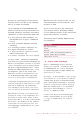 An appropriate methodology will incorporate available                          Methodologies should be applied consistently from period
information about all factors that are likely materially to                    to period, except where a change would result in better
affect the Fair Value of the Investment.                                       estimates of Fair Value.


The Valuer will select the valuation methodology that                          The basis for any changes in valuation methodologies
is the most appropriate and consequently make valuation                        should be clearly understood. It is expected that there
adjustments on the basis of their informed and experienced                     would not be frequent changes in valuation methodologies
judgement. This will include consideration of factors such as:                 over the course of the life of an investment.

• the relative applicability of the methodologies used
                                                                               The table below identifies a number of the most widely
   given the nature of the industry and current market
                                                                               used methodologies
   conditions;
• the quality, and reliability of the data used in each
                                                                                 METHODOLOGY
   methodology;
                                                                                 Price of Recent Investment
• the comparability of enterprise or transaction data;
                                                                                 Multiples
• the stage of development of the enterprise;
                                                                                 Net assets
• the ability of the enterprise to generate maintainable
                                                                                 Discounted cash flows or earnings (of Underlying Business)
   profits or positive cashflow; and
                                                                                 Discounted cash flows (from the Investment)
• any additional considerations unique to the enterprise.
                                                                                 Industry valuation benchmarks

In assessing whether a methodology is appropriate, the
Valuer should be biased towards those methodologies that                       3.3. Price of Recent Investment
draw heavily on market-based measures of risk and return.
                                                                               Where the Investment being valued was itself made
Fair Value estimates based entirely on observable market
                                                                               recently, its cost may provide a good indication of Fair
data should be of greater reliability than those based on
                                                                               Value. Where there has been any recent Investment in
assumptions. In some cases observable market data may
                                                                               the Investee Company, the price of that Investment will
require adjustment by the Valuer to properly reflect
                                                                               provide a basis of the valuation.
the facts and circumstances of the entity being valued.
This adjustment should not be automatically regarded
                                                                               The validity of a valuation obtained in this way is inevitably
as reducing the reliability of the Fair Value estimation.
                                                                               eroded over time, since the price at which an Investment
                                                                               was made reflects the effects of conditions that existed
Methodologies utilising discounted cashflows and industry
                                                                               on the date that the transaction took place. In a dynamic
benchmarks should rarely be used in isolation of the market-
                                                                               environment, changes in market conditions, the passage
based measures and then only with extreme caution.
                                                                               of time itself and other factors will act to diminish the
These methodologies may be useful as a cross-check of
                                                                               appropriateness of this methodology as a means of
values estimated using the market-based methodologies.
                                                                               estimating value at subsequent dates.

Where the Valuer considers that several methodologies
                                                                               In addition, where the price at which a third party has
are appropriate to value a specific Investment, the Valuer
                                                                               invested is being considered as the basis of valuation,
may consider the outcome of these different valuation
                                                                               the background to the transaction must be taken in
methodologies so that the results of one particular method
                                                                               to account.
may be used as a cross-check of values or to corroborate
or otherwise be used in conjunction with one or more
other methodologies in order to determine the Fair Value
of the Investment.



                                                       I N T E R N AT I O N A L P R I VAT E E Q U I T Y A N D V E N T U R E C A P I TA L V A L UAT I O N G U I D E L I N E S   15
 