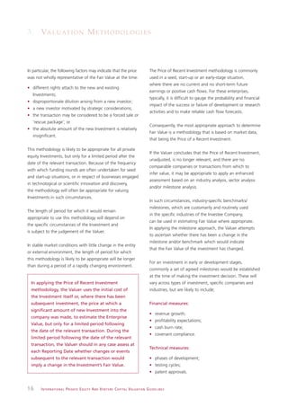 3. VA L U AT I O N M E T H O D O L O G I E S



In particular, the following factors may indicate that the price                                               The Price of Recent Investment methodology is commonly
was not wholly representative of the Fair Value at the time:                                                   used in a seed, start-up or an early-stage situation,
                                                                                                               where there are no current and no short-term future
• different rights attach to the new and existing
                                                                                                               earnings or positive cash flows. For these enterprises,
   Investments;
                                                                                                               typically, it is difficult to gauge the probability and financial
• disproportionate dilution arising from a new investor;
                                                                                                               impact of the success or failure of development or research
• a new investor motivated by strategic considerations;
                                                                                                               activities and to make reliable cash flow forecasts.
• the transaction may be considered to be a forced sale or
   ‘rescue package’; or
                                                                                                               Consequently, the most appropriate approach to determine
• the absolute amount of the new Investment is relatively
                                                                                                               Fair Value is a methodology that is based on market data,
   insignificant.
                                                                                                               that being the Price of a Recent Investment.

This methodology is likely to be appropriate for all private
                                                                                                               If the Valuer concludes that the Price of Recent Investment,
equity Investments, but only for a limited period after the
                                                                                                               unadjusted, is no longer relevant, and there are no
date of the relevant transaction. Because of the frequency
                                                                                                               comparable companies or transactions from which to
with which funding rounds are often undertaken for seed
                                                                                                               infer value, it may be appropriate to apply an enhanced
and start-up situations, or in respect of businesses engaged
                                                                                                               assessment based on an industry analysis, sector analysis
in technological or scientific innovation and discovery,
                                                                                                               and/or milestone analysis.
the methodology will often be appropriate for valuing
Investments in such circumstances.
                                                                                                               In such circumstances, industry-specific benchmarks/
                                                                                                               milestones, which are customarily and routinely used
The length of period for which it would remain
                                                                                                               in the specific industries of the Investee Company,
appropriate to use this methodology will depend on
                                                                                                               can be used in estimating Fair Value where appropriate.
the specific circumstances of the Investment and
                                                                                                               In applying the milestone approach, the Valuer attempts
is subject to the judgement of the Valuer.
                                                                                                               to ascertain whether there has been a change in the
                                                                                                               milestone and/or benchmark which would indicate
In stable market conditions with little change in the entity
                                                                                                               that the Fair Value of the investment has changed.
or external environment, the length of period for which
this methodology is likely to be appropriate will be longer
                                                                                                               For an investment in early or development stages,
than during a period of a rapidly changing environment.
                                                                                                               commonly a set of agreed milestones would be established
                                                                                                               at the time of making the investment decision. These will
  In applying the Price of Recent Investment                                                                   vary across types of investment, specific companies and
  methodology, the Valuer uses the initial cost of                                                             industries, but are likely to include;
  the Investment itself or, where there has been
  subsequent investment, the price at which a                                                                  Financial measures:
  significant amount of new Investment into the
                                                                                                               • revenue growth;
  company was made, to estimate the Enterprise
                                                                                                               • profitability expectations;
  Value, but only for a limited period following
                                                                                                               • cash burn rate;
  the date of the relevant transaction. During the
                                                                                                               • covenant compliance.
  limited period following the date of the relevant
  transaction, the Valuer should in any case assess at
                                                                                                               Technical measures:
  each Reporting Date whether changes or events
  subsequent to the relevant transaction would                                                                 • phases of development;
  imply a change in the Investment’s Fair Value.                                                               • testing cycles;
                                                                                                               • patent approvals.


16      I N T E R N AT I O N A L P R I VAT E E Q U I T Y A N D V E N T U R E C A P I TA L V A L UAT I O N G U I D E L I N E S
 