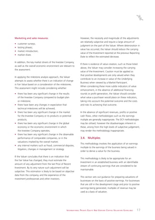 Marketing and sales measures:                                                 However, the necessity and magnitude of the adjustments
                                                                              are relatively subjective and require a large amount of
• customer surveys;
                                                                              judgment on the part of the Valuer. Where deterioration in
• testing phases;
                                                                              value has occurred, the Valuer should reduce the carrying
• market introduction;
                                                                              value of the Investment reported at the previous Reporting
• market share.
                                                                              Date to reflect the estimated decrease.

In addition, the key market drivers of the Investee Company,
                                                                              If there is evidence of value creation, such as those listed
as well as the overall economic environment are relevant to
                                                                              above, the Valuer may consider increasing the carrying
the assessment.
                                                                              value of the Investment. Caution must be applied so
                                                                              that positive developments are only valued when they
In applying the milestone analysis approach, the Valuer
                                                                              contribute to an increase in value of the Underlying
attempts to assess whether there is an indication of change
                                                                              Business when viewed by a Market Participant.
in Fair Value based on a consideration of the milestones.
                                                                              When considering these more subtle indicators of value
This assessment might include considering whether:
                                                                              enhancement, in the absence of additional financing
• there has been any significant change in the results                        rounds or profit generation, the Valuer should consider
   of the Investee Company compared to budget plan                            what value a purchaser would place on these indicators,
   or milestone;                                                              taking into account the potential outcome and the costs
• there have been any changes in expectation that                             and risks to achieving that outcome.
   technical milestones will be achieved;
• there has been any significant change in the market                         In the absence of significant revenues, profits or positive
   for the Investee Company or its products or potential                      cash flows, other methodologies such as the earnings
   products;                                                                  multiple are generally inappropriate. The DCF methodologies
• there has been any significant change in the global                         may be utilised, however the disadvantages inherent in
   economy or the economic environment in which                               these, arising from the high levels of subjective judgement,
   the Investee Company operates;                                             may render the methodology inappropriate.
• there has been any significant change in the observable
   performance of comparable companies, or in the                             3.4. Multiples
   valuations implied by the overall market;
                                                                              This methodology involves the application of an earnings
• any internal matters such as fraud, commercial disputes,
                                                                              multiple to the earnings of the business being valued in
   litigation, changes in management or strategy
                                                                              order to derive a value for the business.

If the Valuer concludes that there is an indication that
                                                                              This methodology is likely to be appropriate for an
the Fair Value has changed, they must estimate the
                                                                              Investment in an established business with an identifiable
amount of any adjustment from the last Price of Recent
                                                                              stream of continuing earnings that are considered to be
Investment. By its very nature such adjustment will be
                                                                              maintainable.
subjective. This estimation is likely to be based on objective
data from the company, and the experience of the
                                                                              This section sets out guidance for preparing valuations of
investment professionals and other investors.
                                                                              businesses on the basis of positive earnings. For businesses
                                                                              that are still in the development stage and prior to positive
                                                                              earnings being generated, multiples of revenue may be
                                                                              used as a basis of valuation.




                                                      I N T E R N AT I O N A L P R I VAT E E Q U I T Y A N D V E N T U R E C A P I TA L V A L UAT I O N G U I D E L I N E S   17
 