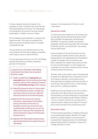 3. VA L U AT I O N M E T H O D O L O G I E S



A revenue multiple is commonly the product of an                                                               Guidance on the interpretation of the terms in bold
assumption as to the ‘normalised’ level of earnings that                                                       is given below.
can be generated from that revenue. The methodology
and considerations set out here for earnings multiples                                                         Appropriate multiple
equally apply if a multiple of revenue is utilised.
                                                                                                               A number of earnings multiples are used, including price/
                                                                                                               earnings (P/E), Enterprise Value/earnings before interest
This methodology may be applicable to companies with
                                                                                                               and tax (EV/EBIT) and depreciation and amortisation
negative earnings, if the losses are considered to be
                                                                                                               (EV/EBITDA). The particular multiple used should be
temporary and one can identify a level of ‘normalised’
                                                                                                               appropriate for the business being valued. (N.B: The multiples
maintainable earnings.
                                                                                                               of revenues and their use are presented in 3.8. Industry
                                                                                                               Valuation Benchmarks).
This may involve the use of adjusted historic earnings,
using a forecast level of earnings or applying a ‘sustainable’
                                                                                                               In general, because of the role of financial structuring
profit margin to current or forecast revenues.
                                                                                                               in private equity, multiples should be used to derive an
                                                                                                               Enterprise Value for the Underlying Business. Where EBITDA
The most appropriate earnings to use in this methodology
                                                                                                               multiples are available, these are commonly used.
would be those likely to be used by a prospective
                                                                                                               When unavailable, P/E multiples may be used since these
purchaser of the business.
                                                                                                               are more commonly reported. For a P/E multiple to be
                                                                                                               comparable, the two entities should have similar financing
  In using the Earnings Multiple methodology                                                                   structures and levels of borrowing.
  to estimate the Fair Value of an Investment,
  the Valuer should:                                                                                           Therefore, where a P/E multiple is used, it should generally
                                                                                                               be applied to an EBIT figure which is adjusted for finance
  (i) Apply a multiple that is appropriate and
                                                                                                               costs relating to operations, working capital and tax.
      reasonable (given the risk profile and earnings
                                                                                                               These adjustments are designed to eliminate the effect on
      growth prospects of the underlying company)
                                                                                                               the earnings of the acquisition finance on the Enterprise
      to the maintainable earnings of the company;
                                                                                                               Value since this is subsequently adjusted.
  (ii) Adjust the Enterprise Value for surplus assets
      or excess liabilities and other contingencies                                                            By definition, earnings multiples have as their numerator
      and relevant factors to derive an Adjusted                                                               a value and as their denominator an earnings figure.
      Enterprise Value for the Investee Company;                                                               The denominator can be the earnings figure for any specified
                                                                                                               period of time and multiples are often defined as ‘historical’,
  (iii) Deduct from this amount any financial
                                                                                                               ‘current’ or ‘forecast’ to indicate the earnings used. It is
      instruments ranking ahead of the highest
                                                                                                               important that the multiple used correlates to the period
      ranking instrument of the Fund in a
                                                                                                               and concept of earnings of the company being valued.
      liquidation scenario (e.g. the amount that
      would be paid) and taking into account the
                                                                                                               Reasonable multiple
      effect of any instrument that may dilute the
      Fund’s Investment to derive the Attributable                                                             The Valuer would usually derive a multiple by reference to
      Enterprise Value;                                                                                        current market-based multiples, reflected in the market
                                                                                                               valuations of quoted companies or the price at which
  (iv) Apportion the Attributable Enterprise Value
                                                                                                               companies have changed ownership. This market-based
      appropriately between the relevant financial
                                                                                                               approach presumes that the comparator companies are
      instruments.
                                                                                                               correctly valued by the market.




18      I N T E R N AT I O N A L P R I VAT E E Q U I T Y A N D V E N T U R E C A P I TA L V A L UAT I O N G U I D E L I N E S
 