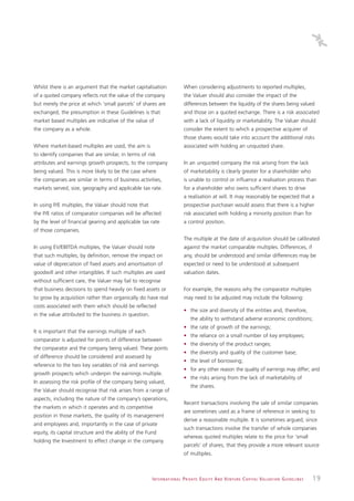 Whilst there is an argument that the market capitalisation                     When considering adjustments to reported multiples,
of a quoted company reflects not the value of the company                      the Valuer should also consider the impact of the
but merely the price at which ‘small parcels’ of shares are                    differences between the liquidity of the shares being valued
exchanged, the presumption in these Guidelines is that                         and those on a quoted exchange. There is a risk associated
market based multiples are indicative of the value of                          with a lack of liquidity or marketability. The Valuer should
the company as a whole.                                                        consider the extent to which a prospective acquirer of
                                                                               those shares would take into account the additional risks
Where market-based multiples are used, the aim is                              associated with holding an unquoted share.
to identify companies that are similar, in terms of risk
attributes and earnings growth prospects, to the company                       In an unquoted company the risk arising from the lack
being valued. This is more likely to be the case where                         of marketability is clearly greater for a shareholder who
the companies are similar in terms of business activities,                     is unable to control or influence a realisation process than
markets served, size, geography and applicable tax rate.                       for a shareholder who owns sufficient shares to drive
                                                                               a realisation at will. It may reasonably be expected that a
In using P/E multiples, the Valuer should note that                            prospective purchaser would assess that there is a higher
the P/E ratios of comparator companies will be affected                        risk associated with holding a minority position than for
by the level of financial gearing and applicable tax rate                      a control position.
of those companies.
                                                                               The multiple at the date of acquisition should be calibrated
In using EV/EBITDA multiples, the Valuer should note                           against the market comparable multiples. Differences, if
that such multiples, by definition, remove the impact on                       any, should be understood and similar differences may be
value of depreciation of fixed assets and amortisation of                      expected or need to be understood at subsequent
goodwill and other intangibles. If such multiples are used                     valuation dates.
without sufficient care, the Valuer may fail to recognise
that business decisions to spend heavily on fixed assets or                    For example, the reasons why the comparator multiples
to grow by acquisition rather than organically do have real                    may need to be adjusted may include the following:
costs associated with them which should be reflected
                                                                               • the size and diversity of the entities and, therefore,
in the value attributed to the business in question.
                                                                                    the ability to withstand adverse economic conditions;
                                                                               • the rate of growth of the earnings;
It is important that the earnings multiple of each
                                                                               • the reliance on a small number of key employees;
comparator is adjusted for points of difference between
                                                                               • the diversity of the product ranges;
the comparator and the company being valued. These points
                                                                               • the diversity and quality of the customer base;
of difference should be considered and assessed by
                                                                               • the level of borrowing;
reference to the two key variables of risk and earnings
                                                                               • for any other reason the quality of earnings may differ; and
growth prospects which underpin the earnings multiple.
                                                                               • the risks arising from the lack of marketability of
In assessing the risk profile of the company being valued,
                                                                                    the shares.
the Valuer should recognise that risk arises from a range of
aspects, including the nature of the company’s operations,
                                                                               Recent transactions involving the sale of similar companies
the markets in which it operates and its competitive
                                                                               are sometimes used as a frame of reference in seeking to
position in those markets, the quality of its management
                                                                               derive a reasonable multiple. It is sometimes argued, since
and employees and, importantly in the case of private
                                                                               such transactions involve the transfer of whole companies
equity, its capital structure and the ability of the Fund
                                                                               whereas quoted multiples relate to the price for ‘small
holding the Investment to effect change in the company.
                                                                               parcels’ of shares, that they provide a more relevant source
                                                                               of multiples.



                                                       I N T E R N AT I O N A L P R I VAT E E Q U I T Y A N D V E N T U R E C A P I TA L V A L UAT I O N G U I D E L I N E S   19
 