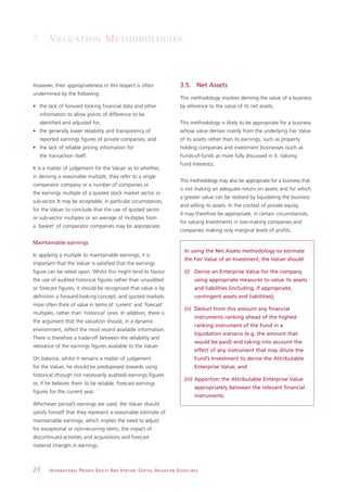 3. VA L U AT I O N M E T H O D O L O G I E S



However, their appropriateness in this respect is often                                                       3.5. Net Assets
undermined by the following:
                                                                                                              This methodology involves deriving the value of a business
• the lack of forward looking financial data and other                                                        by reference to the value of its net assets.
   information to allow points of difference to be
   identified and adjusted for;                                                                               This methodology is likely to be appropriate for a business
• the generally lower reliability and transparency of                                                         whose value derives mainly from the underlying Fair Value
   reported earnings figures of private companies; and                                                        of its assets rather than its earnings, such as property
• the lack of reliable pricing information for                                                                holding companies and investment businesses (such as
   the transaction itself.                                                                                    Funds-of-funds as more fully discussed in 4. Valuing
                                                                                                              Fund Interests).
It is a matter of judgement for the Valuer as to whether,
in deriving a reasonable multiple, they refer to a single
                                                                                                              This methodology may also be appropriate for a business that
comparator company or a number of companies or
                                                                                                              is not making an adequate return on assets and for which
the earnings multiple of a quoted stock market sector or
                                                                                                              a greater value can be realised by liquidating the business
sub-sector. It may be acceptable, in particular circumstances,
                                                                                                              and selling its assets. In the context of private equity,
for the Valuer to conclude that the use of quoted sector
                                                                                                              it may therefore be appropriate, in certain circumstances,
or sub-sector multiples or an average of multiples from
                                                                                                              for valuing Investments in loss-making companies and
a ‘basket’ of comparator companies may be appropriate.
                                                                                                              companies making only marginal levels of profits.

Maintainable earnings
                                                                                                                 In using the Net Assets methodology to estimate
In applying a multiple to maintainable earnings, it is
                                                                                                                 the Fair Value of an Investment, the Valuer should:
important that the Valuer is satisfied that the earnings
figure can be relied upon. Whilst this might tend to favour                                                      (i) Derive an Enterprise Value for the company
the use of audited historical figures rather than unaudited                                                              using appropriate measures to value its assets
or forecast figures, it should be recognised that value is by                                                            and liabilities (including, if appropriate,
definition a forward-looking concept, and quoted markets                                                                 contingent assets and liabilities);
more often think of value in terms of ‘current’ and ‘forecast’
                                                                                                                 (ii) Deduct from this amount any financial
multiples, rather than ‘historical’ ones. In addition, there is
                                                                                                                         instruments ranking ahead of the highest
the argument that the valuation should, in a dynamic
                                                                                                                         ranking instrument of the Fund in a
environment, reflect the most recent available information.
                                                                                                                         liquidation scenario (e.g. the amount that
There is therefore a trade-off between the reliability and
                                                                                                                         would be paid) and taking into account the
relevance of the earnings figures available to the Valuer.
                                                                                                                         effect of any instrument that may dilute the
On balance, whilst it remains a matter of judgement                                                                      Fund’s Investment to derive the Attributable
for the Valuer, he should be predisposed towards using                                                                   Enterprise Value; and
historical (though not necessarily audited) earnings figures
                                                                                                                 (iii) Apportion the Attributable Enterprise Value
or, if he believes them to be reliable, forecast earnings
                                                                                                                         appropriately between the relevant financial
figures for the current year.
                                                                                                                         instruments.
Whichever period’s earnings are used, the Valuer should
satisfy himself that they represent a reasonable estimate of
maintainable earnings, which implies the need to adjust
for exceptional or non-recurring items, the impact of
discontinued activities and acquisitions and forecast
material changes in earnings.



20     I N T E R N AT I O N A L P R I VAT E E Q U I T Y A N D V E N T U R E C A P I TA L V A L UAT I O N G U I D E L I N E S
 
