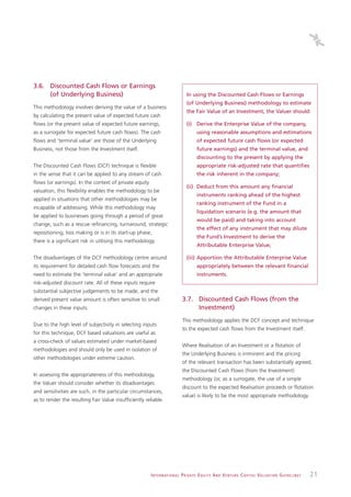 3.6. Discounted Cash Flows or Earnings
     (of Underlying Business)                                                      In using the Discounted Cash Flows or Earnings
                                                                                   (of Underlying Business) methodology to estimate
This methodology involves deriving the value of a business
                                                                                   the Fair Value of an Investment, the Valuer should:
by calculating the present value of expected future cash
flows (or the present value of expected future earnings,                           (i) Derive the Enterprise Value of the company,
as a surrogate for expected future cash flows). The cash                                   using reasonable assumptions and estimations
flows and ‘terminal value’ are those of the Underlying                                     of expected future cash flows (or expected
Business, not those from the Investment itself.                                            future earnings) and the terminal value, and
                                                                                           discounting to the present by applying the
The Discounted Cash Flows (DCF) technique is flexible                                      appropriate risk-adjusted rate that quantifies
in the sense that it can be applied to any stream of cash                                  the risk inherent in the company;
flows (or earnings). In the context of private equity
                                                                                   (ii) Deduct from this amount any financial
valuation, this flexibility enables the methodology to be
                                                                                           instruments ranking ahead of the highest
applied in situations that other methodologies may be
                                                                                           ranking instrument of the Fund in a
incapable of addressing. While this methodology may
                                                                                           liquidation scenario (e.g. the amount that
be applied to businesses going through a period of great
                                                                                           would be paid) and taking into account
change, such as a rescue refinancing, turnaround, strategic
                                                                                           the effect of any instrument that may dilute
repositioning, loss making or is in its start-up phase,
                                                                                           the Fund’s Investment to derive the
there is a significant risk in utilising this methodology.
                                                                                           Attributable Enterprise Value;

The disadvantages of the DCF methodology centre around                             (iii) Apportion the Attributable Enterprise Value
its requirement for detailed cash flow forecasts and the                                   appropriately between the relevant financial
need to estimate the ‘terminal value’ and an appropriate                                   instruments.
risk-adjusted discount rate. All of these inputs require
substantial subjective judgements to be made, and the
derived present value amount is often sensitive to small                        3.7. Discounted Cash Flows (from the
changes in these inputs.                                                             Investment)
                                                                                This methodology applies the DCF concept and technique
Due to the high level of subjectivity in selecting inputs
                                                                                to the expected cash flows from the Investment itself.
for this technique, DCF based valuations are useful as
a cross-check of values estimated under market-based
                                                                                Where Realisation of an Investment or a flotation of
methodologies and should only be used in isolation of
                                                                                the Underlying Business is imminent and the pricing
other methodologies under extreme caution.
                                                                                of the relevant transaction has been substantially agreed,
                                                                                the Discounted Cash Flows (from the Investment)
In assessing the appropriateness of this methodology,
                                                                                methodology (or, as a surrogate, the use of a simple
the Valuer should consider whether its disadvantages
                                                                                discount to the expected Realisation proceeds or flotation
and sensitivities are such, in the particular circumstances,
                                                                                value) is likely to be the most appropriate methodology.
as to render the resulting Fair Value insufficiently reliable.




                                                        I N T E R N AT I O N A L P R I VAT E E Q U I T Y A N D V E N T U R E C A P I TA L V A L UAT I O N G U I D E L I N E S   21
 