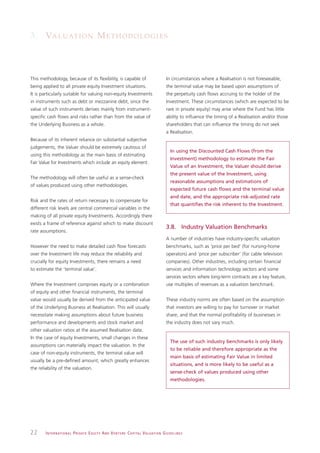 3. VA L U AT I O N M E T H O D O L O G I E S



This methodology, because of its flexibility, is capable of                                                    In circumstances where a Realisation is not foreseeable,
being applied to all private equity Investment situations.                                                     the terminal value may be based upon assumptions of
It is particularly suitable for valuing non-equity Investments                                                 the perpetuity cash flows accruing to the holder of the
in instruments such as debt or mezzanine debt, since the                                                       Investment. These circumstances (which are expected to be
value of such instruments derives mainly from instrument-                                                      rare in private equity) may arise where the Fund has little
specific cash flows and risks rather than from the value of                                                    ability to influence the timing of a Realisation and/or those
the Underlying Business as a whole.                                                                            shareholders that can influence the timing do not seek
                                                                                                               a Realisation.
Because of its inherent reliance on substantial subjective
judgements, the Valuer should be extremely cautious of
                                                                                                                  In using the Discounted Cash Flows (from the
using this methodology as the main basis of estimating
                                                                                                                  Investment) methodology to estimate the Fair
Fair Value for Investments which include an equity element.
                                                                                                                  Value of an Investment, the Valuer should derive
                                                                                                                  the present value of the Investment, using
The methodology will often be useful as a sense-check
                                                                                                                  reasonable assumptions and estimations of
of values produced using other methodologies.
                                                                                                                  expected future cash flows and the terminal value
                                                                                                                  and date, and the appropriate risk-adjusted rate
Risk and the rates of return necessary to compensate for
                                                                                                                  that quantifies the risk inherent to the Investment.
different risk levels are central commercial variables in the
making of all private equity Investments. Accordingly there
exists a frame of reference against which to make discount
                                                                                                               3.8. Industry Valuation Benchmarks
rate assumptions.
                                                                                                               A number of industries have industry-specific valuation
However the need to make detailed cash flow forecasts                                                          benchmarks, such as ‘price per bed’ (for nursing-home
over the Investment life may reduce the reliability and                                                        operators) and ‘price per subscriber’ (for cable television
crucially for equity Investments, there remains a need                                                         companies). Other industries, including certain financial
to estimate the ‘terminal value’.                                                                              services and information technology sectors and some
                                                                                                               services sectors where long-term contracts are a key feature,
Where the Investment comprises equity or a combination                                                         use multiples of revenues as a valuation benchmark.
of equity and other financial instruments, the terminal
value would usually be derived from the anticipated value                                                      These industry norms are often based on the assumption
of the Underlying Business at Realisation. This will usually                                                   that investors are willing to pay for turnover or market
necessitate making assumptions about future business                                                           share, and that the normal profitability of businesses in
performance and developments and stock market and                                                              the industry does not vary much.
other valuation ratios at the assumed Realisation date.
In the case of equity Investments, small changes in these
                                                                                                                  The use of such industry benchmarks is only likely
assumptions can materially impact the valuation. In the
                                                                                                                  to be reliable and therefore appropriate as the
case of non-equity instruments, the terminal value will
                                                                                                                  main basis of estimating Fair Value in limited
usually be a pre-defined amount, which greatly enhances
                                                                                                                  situations, and is more likely to be useful as a
the reliability of the valuation.
                                                                                                                  sense-check of values produced using other
                                                                                                                  methodologies.




22      I N T E R N AT I O N A L P R I VAT E E Q U I T Y A N D V E N T U R E C A P I TA L V A L UAT I O N G U I D E L I N E S
 