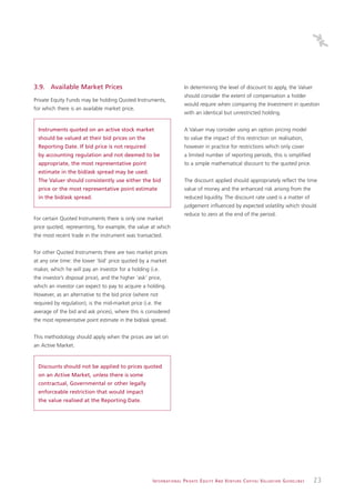 3.9. Available Market Prices                                                   In determining the level of discount to apply, the Valuer
                                                                               should consider the extent of compensation a holder
Private Equity Funds may be holding Quoted Instruments,
                                                                               would require when comparing the Investment in question
for which there is an available market price.
                                                                               with an identical but unrestricted holding.


  Instruments quoted on an active stock market                                 A Valuer may consider using an option pricing model
  should be valued at their bid prices on the                                  to value the impact of this restriction on realisation,
  Reporting Date. If bid price is not required                                 however in practice for restrictions which only cover
  by accounting regulation and not deemed to be                                a limited number of reporting periods, this is simplified
  appropriate, the most representative point                                   to a simple mathematical discount to the quoted price.
  estimate in the bid/ask spread may be used.
  The Valuer should consistently use either the bid                            The discount applied should appropriately reflect the time
  price or the most representative point estimate                              value of money and the enhanced risk arising from the
  in the bid/ask spread.                                                       reduced liquidity. The discount rate used is a matter of
                                                                               judgement influenced by expected volatility which should
                                                                               reduce to zero at the end of the period.
For certain Quoted Instruments there is only one market
price quoted, representing, for example, the value at which
the most recent trade in the instrument was transacted.


For other Quoted Instruments there are two market prices
at any one time: the lower ‘bid’ price quoted by a market
maker, which he will pay an investor for a holding (i.e.
the investor’s disposal price), and the higher ‘ask’ price,
which an investor can expect to pay to acquire a holding.
However, as an alternative to the bid price (where not
required by regulation), is the mid-market price (i.e. the
average of the bid and ask prices), where this is considered
the most representative point estimate in the bid/ask spread.


This methodology should apply when the prices are set on
an Active Market.


  Discounts should not be applied to prices quoted
  on an Active Market, unless there is some
  contractual, Governmental or other legally
  enforceable restriction that would impact
  the value realised at the Reporting Date.




                                                       I N T E R N AT I O N A L P R I VAT E E Q U I T Y A N D V E N T U R E C A P I TA L V A L UAT I O N G U I D E L I N E S   23
 