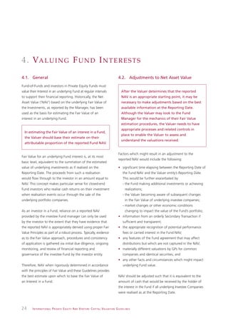 4 . VA L U I N G F U N D I N T E R E S T S
4.1. General                                                                                                   4.2. Adjustments to Net Asset Value
Fund-of-Funds and investors in Private Equity Funds must
value their Interest in an underlying Fund at regular intervals                                                   After the Valuer determines that the reported
to support their financial reporting. Historically, the Net                                                       NAV is an appropriate starting point, it may be
Asset Value (‘NAV’) based on the underlying Fair Value of                                                         necessary to make adjustments based on the best
the Investments, as reported by the Manager, has been                                                             available information at the Reporting Date.
used as the basis for estimating the Fair Value of an                                                             Although the Valuer may look to the Fund
interest in an underlying Fund.                                                                                   Manager for the mechanics of their Fair Value
                                                                                                                  estimation procedures, the Valuer needs to have
                                                                                                                  appropriate processes and related controls in
  In estimating the Fair Value of an interest in a Fund,
                                                                                                                  place to enable the Valuer to assess and
  the Valuer should base their estimate on their
                                                                                                                  understand the valuations received.
  attributable proportion of the reported Fund NAV.


                                                                                                               Factors which might result in an adjustment to the
Fair Value for an underlying Fund interest is, at its most
                                                                                                               reported NAV would include the following:
basic level, equivalent to the summation of the estimated
value of underlying investments as if realised on the                                                          • significant time elapsing between the Reporting Date of
Reporting Date. The proceeds from such a realisation                                                                the Fund NAV and the Valuer entity’s Reporting Date.
would flow through to the investor in an amount equal to                                                            This would be further exacerbated by:
NAV. This concept makes particular sense for closed-end                                                             - the Fund making additional investments or achieving
Fund investors who realise cash returns on their investment                                                           realizations;
when realisation events occur through the sale of the                                                               - the Valuer becoming aware of subsequent changes
underlying portfolio companies.                                                                                       in the Fair Value of underlying investee companies;
                                                                                                                    - market changes or other economic conditions
As an investor in a Fund, reliance on a reported NAV                                                                  changing to impact the value of the Fund’s portfolio;
provided by the investee Fund manager can only be used                                                         • information from an orderly Secondary Transaction if
by the investor to the extent that they have evidence that                                                          sufficient and transparent;
the reported NAV is appropriately derived using proper Fair                                                    • the appropriate recognition of potential performance
Value Principles as part of a robust process. Typically, evidence                                                   fees or carried interest in the Fund NAV;
as to the Fair Value approach, procedures and consistency                                                      • any features of the Fund agreement that may affect
of application is gathered via initial due diligence, ongoing                                                       distributions but which are not captured in the NAV;
monitoring, and review of financial reporting and                                                              • materially different valuations by GPs for common
governance of the investee Fund by the investor entity.                                                             companies and identical securities; and
                                                                                                               • any other facts and circumstances which might impact
Therefore, NAV when rigorously determined in accordance                                                             underlying Fund value.
with the principles of Fair Value and these Guidelines provides
the best estimate upon which to base the Fair Value of                                                         NAV should be adjusted such that it is equivalent to the
an Interest in a Fund.                                                                                         amount of cash that would be received by the holder of
                                                                                                               the interest in the Fund if all underlying Investee Companies
                                                                                                               were realised as at the Reporting Date.



24      I N T E R N AT I O N A L P R I VAT E E Q U I T Y A N D V E N T U R E C A P I TA L V A L UAT I O N G U I D E L I N E S
 