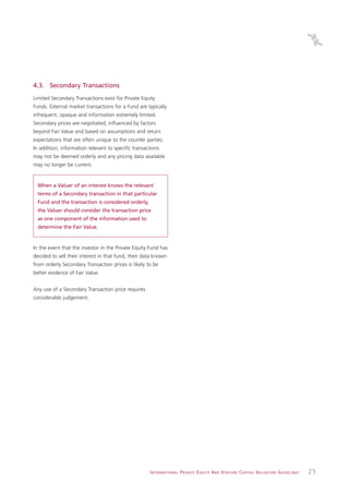 4.3. Secondary Transactions
Limited Secondary Transactions exist for Private Equity
Funds. External market transactions for a Fund are typically
infrequent, opaque and information extremely limited.
Secondary prices are negotiated, influenced by factors
beyond Fair Value and based on assumptions and return
expectations that are often unique to the counter parties.
In addition, information relevant to specific transactions
may not be deemed orderly and any pricing data available
may no longer be current.


  When a Valuer of an interest knows the relevant
  terms of a Secondary transaction in that particular
  Fund and the transaction is considered orderly,
  the Valuer should consider the transaction price
  as one component of the information used to
  determine the Fair Value.


In the event that the investor in the Private Equity Fund has
decided to sell their interest in that fund, then data known
from orderly Secondary Transaction prices is likely to be
better evidence of Fair Value.


Any use of a Secondary Transaction price requires
considerable judgement.




                                                     I N T E R N AT I O N A L P R I VAT E E Q U I T Y A N D V E N T U R E C A P I TA L V A L UAT I O N G U I D E L I N E S   25
 
