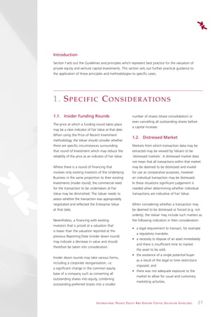 Introduction
Section I sets out the Guidelines and principles which represent best practice for the valuation of
private equity and venture capital Investments. This section sets out further practical guidance to
the application of those principles and methodologies to specific cases.




1. S P E C I F I C C O N S I D E R AT I O N S
1.1. Insider Funding Rounds                                                  number of shares (share consolidation) or
                                                                             even cancelling all outstanding shares before
The price at which a funding round takes place
                                                                             a capital increase.
may be a clear indicator of Fair Value at that date.
When using the Price of Recent Investment
                                                                             1.2. Distressed Market
methodology, the Valuer should consider whether
there are specific circumstances surrounding                                 Markets from which transaction data may be
that round of Investment which may reduce the                                extracted may be viewed by Valuers to be
reliability of the price as an indicator of Fair Value.                      ‘distressed markets’. A distressed market does
                                                                             not mean that all transactions within that market
Where there is a round of financing that                                     may be deemed to be distressed and invalid
involves only existing investors of the Underlying                           for use as comparative purposes, however
Business in the same proportion to their existing                            an individual transaction may be distressed.
Investments (insider round), the commercial need                             In these situations significant judgement is
for the transaction to be undertaken at Fair                                 needed when determining whether individual
Value may be diminished. The Valuer needs to                                 transactions are indicative of Fair Value.
assess whether the transaction was appropriately
negotiated and reflected the Enterprise Value                                When considering whether a transaction may
at that date.                                                                be deemed to be distressed or forced (e.g. not
                                                                             orderly), the Valuer may include such matters as
Nevertheless, a financing with existing                                      the following indicators in their consideration:
investors that is priced at a valuation that
                                                                             • a legal requirement to transact, for example
is lower than the valuation reported at the
                                                                                   a regulatory mandate;
previous Reporting Date (insider down round)
                                                                             • a necessity to dispose of an asset immediately
may indicate a decrease in value and should
                                                                                   and there is insufficient time to market
therefore be taken into consideration.
                                                                                   the asset to be sold;
                                                                             • the existence of a single potential buyer
Insider down rounds may take various forms,
                                                                                   as a result of the legal or time restrictions
including a corporate reorganisation, i.e.
                                                                                   imposed; and
a significant change in the common equity
                                                                             • there was not adequate exposure to the
base of a company such as converting all
                                                                                   market to allow for usual and customary
outstanding shares into equity, combining
                                                                                   marketing activities.
outstanding preferred shares into a smaller




                                  I N T E R N AT I O N A L P R I VAT E E Q U I T Y A N D V E N T U R E C A P I TA L V A L UAT I O N G U I D E L I N E S   27
 