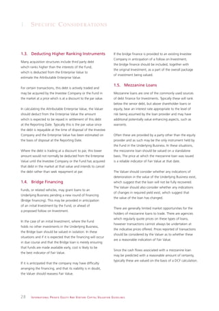 1. S P E C I F I C C O N S I D E R AT I O N S



1.3. Deducting Higher Ranking Instruments                                                                     If the bridge finance is provided to an existing Investee
                                                                                                              Company in anticipation of a follow on Investment,
Many acquisition structures include third party debt
                                                                                                              the bridge finance should be included, together with
which ranks higher than the interests of the Fund,
                                                                                                              the original Investment, as a part of the overall package
which is deducted from the Enterprise Value to
                                                                                                              of investment being valued.
estimate the Attributable Enterprise Value.

                                                                                                              1.5. Mezzanine Loans
For certain transactions, this debt is actively traded and
may be acquired by the Investee Company or the Fund in                                                        Mezzanine loans are one of the commonly used sources
the market at a price which is at a discount to the par value.                                                of debt finance for Investments. Typically these will rank
                                                                                                              below the senior debt, but above shareholder loans or
In calculating the Attributable Enterprise Value, the Valuer                                                  equity, bear an interest rate appropriate to the level of
should deduct from the Enterprise Value the amount                                                            risk being assumed by the loan provider and may have
which is expected to be repaid in settlement of this debt                                                     additional potentially value enhancing aspects, such as
at the Reporting Date. Typically this is the par value since                                                  warrants.
the debt is repayable at the time of disposal of the Investee
Company and the Enterprise Value has been estimated on                                                        Often these are provided by a party other than the equity
the basis of disposal at the Reporting Date.                                                                  provider and as such may be the only instrument held by
                                                                                                              the Fund in the Underlying Business. In these situations,
Where the debt is trading at a discount to par, this lower                                                    the mezzanine loan should be valued on a standalone
amount would not normally be deducted from the Enterprise                                                     basis. The price at which the mezzanine loan was issued
Value until the Investee Company or the Fund has acquired                                                     is a reliable indicator of Fair Value at that date.
that debt in the market at that value and intends to cancel
the debt rather than seek repayment at par.                                                                   The Valuer should consider whether any indications of
                                                                                                              deterioration in the value of the Underlying Business exist,
1.4. Bridge Financing                                                                                         which suggest that the loan will not be fully recovered.
                                                                                                              The Valuer should also consider whether any indications
Funds, or related vehicles, may grant loans to an
                                                                                                              of changes in required yield exist, which suggest that
Underlying Business pending a new round of financing
                                                                                                              the value of the loan has changed.
(Bridge financing). This may be provided in anticipation
of an initial Investment by the Fund, or ahead of
                                                                                                              There are generally limited market opportunities for the
a proposed follow on Investment.
                                                                                                              holders of mezzanine loans to trade. There are agencies
                                                                                                              which regularly quote prices on these types of loans,
In the case of an initial Investment, where the Fund
                                                                                                              however transactions cannot always be undertaken at
holds no other investments in the Underlying Business,
                                                                                                              the indicative prices offered. Prices reported of transactions
the Bridge loan should be valued in isolation. In these
                                                                                                              should be considered by the Valuer as to whether these
situations and if it is expected that the financing will occur
                                                                                                              are a reasonable indication of Fair Value.
in due course and that the Bridge loan is merely ensuring
that funds are made available early, cost is likely to be
                                                                                                              Since the cash flows associated with a mezzanine loan
the best indicator of Fair Value.
                                                                                                              may be predicted with a reasonable amount of certainty,
                                                                                                              typically these are valued on the basis of a DCF calculation.
If it is anticipated that the company may have difficulty
arranging the financing, and that its viability is in doubt,
the Valuer should reassess Fair Value.




28     I N T E R N AT I O N A L P R I VAT E E Q U I T Y A N D V E N T U R E C A P I TA L V A L UAT I O N G U I D E L I N E S
 