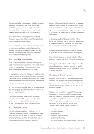 Warrants attached to mezzanine loans should be considered                        However, before using the offer as evidence of Fair Value,
separately from the loan. The Valuer should select a                             the Valuer should consider the motivation of the party in
methodology appropriate to valuing the Underlying                                making the offer. Indicative offers may be made deliberately
Business and apply the percentage ownership that                                 high for such reasons as, to open negotiations, gain access
the exercised warrants will confer to that valuation.                            to the company or made subject to stringent conditions or
                                                                                 future events.
In the event that the warrant position is significant,
the Valuer may consider utilising one of the sophisticated                       Similarly they may be deliberately low if the offeror
option and warrant pricing models.                                               believes that the vendor may be in a forced sale position,
                                                                                 or to take an opportunity to increase their equity stake
In the event that the mezzanine loan is one of a number                          at the expense of other less liquid stakeholders.
of instruments held by the Fund in the Underlying
Business, then the mezzanine loan and any attached                               In addition, indicative offers may be made on the basis
warrants should be included as a part of the overall                             of insufficient detailed information to be properly valid.
package of investment being valued.
                                                                                 These motivations should be considered by the Valuer,
1.6. Rolled up Loan Interest                                                     however it is unlikely that a firm conclusion can be drawn.

Many financial instruments commonly used in private
                                                                                 Accordingly, typically indicative offers will provide useful
equity Investments accumulate interest which is only realised
                                                                                 additional support for a valuation estimated by one of
in cash on redemption of the instrument (e.g. deep
                                                                                 the valuation methodologies, but are insufficiently robust
discount debentures or Payment-in-Kind Notes).
                                                                                 to be used in isolation.

In valuing these instruments, the Valuer should assess the
                                                                                 1.8. Impacts from Structuring
expected amount to be recovered from these instruments.
The consideration of recoverable amount will also include                        Frequently the structuring of a private equity Investment
the existence of any reasonably anticipated enhancements                         is complex with groups of stakeholders holding different
such as interest rate step increases.                                            rights which either enhance or diminish the value of their
                                                                                 interests, depending on the success or otherwise of the
In a typical financing package, these are inseparable from                       Underlying Business.
the underlying equity investment and will be realised as
part of a sale transaction.                                                      Valuations must consider the impact of future changes in
                                                                                 the structure of the Investment which may materially
The difference between the estimated recoverable                                 impact the Fair Value. These potential impacts may take
amount (if in excess of the original cost) should be                             several different legal forms and may be initiated at
spread over the anticipated life of the note so as                               the Fund’s option, automatically on certain events
to give a constant rate of return on the instrument.                             taking place, or at the option of another party.
                                                                                 Common clauses include, but are not limited to:
1.7. Indicative Offers
                                                                                 • stock options and warrants;
Indicative offers received from a third party for the                            • anti-dilution clauses;
Underlying Business may provide a good indication of Fair                        • ratchet clauses;
Value. This will apply to offers for a part or the whole                         • convertible debt instruments;
Underlying Business as well as other situations such as                          • liquidation preferences;
price indications for debt or equity refinancing.                                • commitments to take up follow-on capital Investments.




                                                         I N T E R N AT I O N A L P R I VAT E E Q U I T Y A N D V E N T U R E C A P I TA L V A L UAT I O N G U I D E L I N E S   29
 