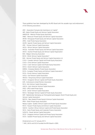 These guidelines have been developed by the IPEV Board with the valuable input and endorsement
of the following associations:


AFIC - Association Française des Investisseurs en Capital*
AIFI - Italian Private Equity and Venture Capital Association
AMEXCAP - Mexican Private Equity Association
AMIC - Moroccan Private Equity and Venture Capital Association
APCRI - Portuguese Private Equity and Venture Capital Association
APEA - Arab Private Equity Association
ASCRI - Spanish Private Equity and Venture Capital Association
ATIC - Tunisian Venture Capital Association
AVCA - African Venture Capital Association
AVCAL - Australian Private Equity and Venture Capital Association
AVCO - Austrian Private Equity and Venture Capital Organization
BVA - Belgian Venturing Association
BVCA - British Venture Capital Association*
BVK - German Private Equity and Venture Capital Association e.V.
CVCA - Canada’s Venture Capital and Private Equity Association
CVCA - China Venture Capital Association
CVCA - Czech Venture Capital and Private Equity Association
DVCA - Danish Venture Capital Association
EMPEA - Emerging Markets Private Equity Association
EVCA - European Private Equity and Venture Capital Association*
FVCA - Finnish Venture Capital Association
GVCA - Gulf Venture Capital Association
HKVCA - Hong Kong Venture Capital Association
HVCA - Hungarian Venture Capital and Private Equity Association
ILPA - Institutional Limited Partners Association
IVCA - Irish Venture Capital Association
LAVCA - Latin American Venture Capital Association
LPEQ - LPEQ Listed Private Equity
LVCA - Latvian Venture Capital Association
NVCA - Norwegian Venture Capital & Private Equity Association
NVP - Nederlandse Vereniging van Participatiemaatschappijen (Dutch Private Equity and
Venture Capital Association)
NZVCA - New Zealand Private Equity & Venture Capital Association
PPEA - Polish Private Equity Association
Réseau Capital - Québec Venture Capital and Private Equity Association
RVCA - Russian Private Equity and Venture Capital Association
SAVCA - Southern African Venture Capital and Private Equity Association
SECA - Swiss Private Equity and Corporate Finance Association
SLOVCA - Slovak Venture Capital Association
SVCA - Singapore Venture Capital and Private Equity Association
SVCA - Swedish Private Equity and Venture Capital Association


(Endorsement as of 31 January 2011)
* AFIC, BVCA and EVCA founded the IPEV Board in 2005.


                                 I N T E R N AT I O N A L P R I VAT E E Q U I T Y A N D V E N T U R E C A P I TA L V A L UAT I O N G U I D E L I N E S   3
 