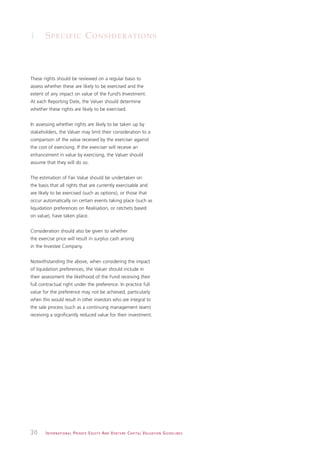 1. S P E C I F I C C O N S I D E R AT I O N S



These rights should be reviewed on a regular basis to
assess whether these are likely to be exercised and the
extent of any impact on value of the Fund’s Investment.
At each Reporting Date, the Valuer should determine
whether these rights are likely to be exercised.


In assessing whether rights are likely to be taken up by
stakeholders, the Valuer may limit their consideration to a
comparison of the value received by the exerciser against
the cost of exercising. If the exerciser will receive an
enhancement in value by exercising, the Valuer should
assume that they will do so.


The estimation of Fair Value should be undertaken on
the basis that all rights that are currently exercisable and
are likely to be exercised (such as options), or those that
occur automatically on certain events taking place (such as
liquidation preferences on Realisation, or ratchets based
on value), have taken place.


Consideration should also be given to whether
the exercise price will result in surplus cash arising
in the Investee Company.


Notwithstanding the above, when considering the impact
of liquidation preferences, the Valuer should include in
their assessment the likelihood of the Fund receiving their
full contractual right under the preference. In practice full
value for the preference may not be achieved, particularly
when this would result in other investors who are integral to
the sale process (such as a continuing management team)
receiving a significantly reduced value for their investment.




30     I N T E R N AT I O N A L P R I VAT E E Q U I T Y A N D V E N T U R E C A P I TA L V A L UAT I O N G U I D E L I N E S
 
