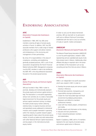 E N D O R S I N G A S S O C I AT I O N S
AFIC                                                                       In order to carry out the above-mentioned
(Association Française des Investisseurs                                   activities, AIFI can rely both on its permanent
en Capital)                                                                staff and on different Technical Committees
                                                                           established with the task to carry out activities
Established in 1984, AFIC has 280 active
                                                                           of study on specific matters and projects.
members covering all types of private equity
activities in France. In addition, AFIC has 200
associate members from a wide range of related                             AMEXCAP
professions who support and advise investors                               (Asociación Mexicana de Capital Privado, AC)
and entrepreneurs in the structuring and
                                                                           The Mexican Private Equity Association (AMEXCAP)
management of their partnerships.
                                                                           is a non for profit organization, created in 2003,
By virtue of its responsibilities in the areas of                          representing venture capital/private equity funds
compliance, controlling and establishing                                   that actively invest in Mexico. Additionally, other
generally accepted practices, AFIC is one of two                           affiliates that play an important role in the sector
associations recognized by the French Financial                            are members of the Association such as top
Market Authority (AMF). Management companies                               consulting and law firms that are active in Mexico.
must be AFIC members in order to be certified by
the AMF. AFIC is the only professional association
                                                                           AMIC
focused on the private equity business.
                                                                           (Association Marocaine des Investisseurs
                                                                           en Capital)
AIFI
                                                                           AMIC is an independent non-profit association
(Italian Private Equity and Venture Capital
                                                                           which was created in 2001 in order to:
Association)
                                                                           • Develop the private equity and venture capital
AIFI was founded in May 1986 in order to
                                                                               industry in Morocco;
promote, develop and institutionally represent
                                                                           • Promote best practices, transparency and
the private equity and venture capital activity in
                                                                               responsibility amongst professionals;
Italy. The Association is a non-profit organisation
                                                                           • Create the most favourable legal and fiscal
whose main activities are: to create a favourable
                                                                               environment by lobbying policymakers;
legal environment for the private equity and
                                                                           • Represent and defend its members’
venture capital investment activity, to analyse
                                                                               professional interests;
the Italian private equity market collecting
                                                                           • Liaise with key industry players, entrepreneurs
statistical data, to organize business seminars
                                                                               and media;
and specialized courses addressed to institutional
                                                                           • Provide research and information on the industry;
investors and to people interested in operating
                                                                           • Educate and train practitioners;
within the industry, to publish research papers
                                                                           • Foster networking between members
regarding specific topics about the private equity
                                                                               and stakeholders.
market, to build up stable and solid relationships
with other National Venture Capital Associations                           Based in Casablanca, AMIC with its 10 members
and key players in the international private                               represents the vast majority of private equity
equity market.                                                             and venture capital actors in Morocco.


                                I N T E R N AT I O N A L P R I VAT E E Q U I T Y A N D V E N T U R E C A P I TA L V A L UAT I O N G U I D E L I N E S   31
 
