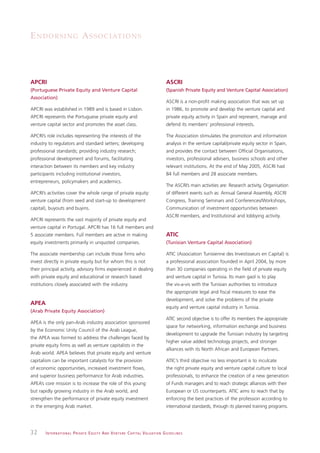 E N D O R S I N G A S S O C I AT I O N S




APCRI                                                                                                         ASCRI
(Portuguese Private Equity and Venture Capital                                                                (Spanish Private Equity and Venture Capital Association)
Association)
                                                                                                              ASCRI is a non-profit making association that was set up
APCRI was established in 1989 and is based in Lisbon.                                                         in 1986, to promote and develop the venture capital and
APCRI represents the Portuguese private equity and                                                            private equity activity in Spain and represent, manage and
venture capital sector and promotes the asset class.                                                          defend its members’ professional interests.

APCRI’s role includes representing the interests of the                                                       The Association stimulates the promotion and information
industry to regulators and standard setters; developing                                                       analysis in the venture capital/private equity sector in Spain,
professional standards; providing industry research;                                                          and provides the contact between Official Organisations,
professional development and forums, facilitating                                                             investors, professional advisers, business schools and other
interaction between its members and key industry                                                              relevant institutions. At the end of May 2005, ASCRI had
participants including institutional investors,                                                               84 full members and 28 associate members.
entrepreneurs, policymakers and academics.
                                                                                                              The ASCRI’s main activities are: Research activity, Organisation
APCRI’s activities cover the whole range of private equity:                                                   of different events such as: Annual General Assembly, ASCRI
venture capital (from seed and start-up to development                                                        Congress, Training Seminars and Conferences/Workshops,
capital), buyouts and buyins.                                                                                 Communication of investment opportunities between
                                                                                                              ASCRI members, and Institutional and lobbying activity.
APCRI represents the vast majority of private equity and
venture capital in Portugal. APCRI has 16 full members and
5 associate members. Full members are active in making                                                        ATIC
equity investments primarily in unquoted companies.                                                           (Tunisian Venture Capital Association)

The associate membership can include those firms who                                                          ATIC (Association Tunisienne des Investisseurs en Capital) is
invest directly in private equity but for whom this is not                                                    a professional association founded in April 2004, by more
their principal activity, advisory firms experienced in dealing                                               than 30 companies operating in the field of private equity
with private equity and educational or research based                                                         and venture capital in Tunisia. Its main gaol is to play
institutions closely associated with the industry.                                                            the vis-a-vis with the Tunisian authorities to introduce
                                                                                                              the appropriate legal and fiscal measures to ease the
                                                                                                              development, and solve the problems of the private
APEA
                                                                                                              equity and venture capital industry in Tunisia.
(Arab Private Equity Association)
                                                                                                              ATIC second objective is to offer its members the appropriate
APEA is the only pan-Arab industry association sponsored
                                                                                                              space for networking, information exchange and business
by the Economic Unity Council of the Arab League,
                                                                                                              development to upgrade the Tunisian industry by targeting
the APEA was formed to address the challenges faced by
                                                                                                              higher value added technology projects, and stronger
private equity firms as well as venture capitalists in the
                                                                                                              alliances with its North African and European Partners.
Arab world. APEA believes that private equity and venture
capitalism can be important catalysts for the provision                                                       ATIC’s third objective no less important is to inculcate
of economic opportunities, increased investment flows,                                                        the right private equity and venture capital culture to local
and superior business performance for Arab industries.                                                        professionals, to enhance the creation of a new generation
APEA’s core mission is to increase the role of this young                                                     of Funds managers and to reach strategic alliances with their
but rapidly growing industry in the Arab world, and                                                           European or US counterparts. ATIC aims to reach that by
strengthen the performance of private equity investment                                                       enforcing the best practices of the profession according to
in the emerging Arab market.                                                                                  international standards, through its planned training programs.




32     I N T E R N AT I O N A L P R I VAT E E Q U I T Y A N D V E N T U R E C A P I TA L V A L UAT I O N G U I D E L I N E S
 