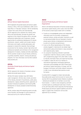 AVCA                                                                           AVCO
(African Venture Capital Association)                                          (Austrian Private Equity and Venture Capital
                                                                               Organisation)
AVCA represents the private equity and venture capital
industry in Africa. AVCA was established in 2002 and its                       AVCO is the National Association of Austria’s private equity
head office is in Yaoundé, Cameroon. AVCA’s membership                         and venture capital industry, which covers more than 90%
is drawn from across Africa and internationally.                               of the Austrian private equity market with its members.
AVCA’s objectives are to represent the industry within
                                                                               • It works as a knowledgeable partner and independent
Africa and internationally, stimulate the growth and
                                                                                    information point for journalists, entrepreneurs,
expansion of the industry throughout Africa, stimulate
                                                                                    potential investors, private and public institutions as well
professional relationships and co-operation, provide
                                                                                    as international bodies that are interested in Austria’s
opportunities for professional development of industry
                                                                                    private equity industry, its development and structure
practitioners, research, publish and circulate industry
                                                                                    as well as its activities and performance.
information and insights, provide policymakers with
                                                                               • It acts as the official representative of the industry
proposals to improve the corporate, fiscal and legal
                                                                                    actively engaged in improving the tax-related, legal
environment for the industry, maintain high ethical and
                                                                                    and economic policy environments in close connection
professional standards and contribute to the management
                                                                                    with respective policy makers.
development of investors, investees and other stakeholders.
                                                                               • As a proactive networking institution it promotes
AVCA’s activities include an annual industry conference,
                                                                                    co-operation inside the industry as well as interaction
a quarterly newsletter, research, training and advocacy
                                                                                    with complementary players from other fields in order
programs. For more information visit the AVCA website
                                                                                    to intensify information flows and create learning loops.
www.avcanet.com.
                                                                               • In addition it takes the role of an interface to
                                                                                    international organisations exchanging experience,
AVCAL                                                                               information and knowledge with other Private Equity
(Australian Private Equity and Venture Capital                                      and Venture Capital Associations in Europe, with the
Association)                                                                        European Commission and further relevant institutions
                                                                                    in order to put international best practice at work
AVCAL represents the interests of Australia’s venture
                                                                                    for Austria.
capital and private equity industry.
                                                                               Currently AVCO is engaged to initiate internationally
AVCAL’s 50 investor members have A$10 billion
                                                                               favourable private equity fund structures for Austria and
under management. AVCAL’s roles include: promotion
                                                                               recently AVCO has published Investor Relations Guidelines
of the industry, education of practitioners, public policy
                                                                               – behavioural standards for its members vis-à-vis their
development, staging networking events, application of
                                                                               fund investors – in order to raise transparency and faith
valuation & disclosure guidelines, benchmarking IRRs,
                                                                               in private equity as a professional asset class in Austria.
development of industry standard Limited Partnership
                                                                               In line with these efforts AVCO welcomes the International
agreement.
                                                                               Private Equity and Venture Capital Guidelines and will be
AVCAL conducts about 40 networking events annually                             eager to support their introduction and accurate
across Australia, and leverages its online presence at                         application by its members.
www.avcal.com.au for maximum efficiency.




                                                       I N T E R N AT I O N A L P R I VAT E E Q U I T Y A N D V E N T U R E C A P I TA L V A L UAT I O N G U I D E L I N E S   33
 