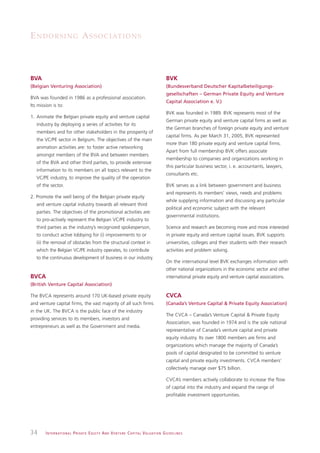 E N D O R S I N G A S S O C I AT I O N S



BVA                                                                                                            BVK
(Belgian Venturing Association)                                                                                (Bundesverband Deutscher Kapitalbeteiligungs-
                                                                                                               gesellschaften – German Private Equity and Venture
BVA was founded in 1986 as a professional association.
                                                                                                               Capital Association e. V.)
Its mission is to:
                                                                                                               BVK was founded in 1989. BVK represents most of the
1. Animate the Belgian private equity and venture capital
                                                                                                               German private equity and venture capital firms as well as
   industry by deploying a series of activities for its
                                                                                                               the German branches of foreign private equity and venture
   members and for other stakeholders in the prosperity of
                                                                                                               capital firms. As per March 31, 2005, BVK represented
   the VC/PE sector in Belgium. The objectives of the main
                                                                                                               more than 180 private equity and venture capital firms.
   animation activities are: to foster active networking
                                                                                                               Apart from full membership BVK offers associate
   amongst members of the BVA and between members
                                                                                                               membership to companies and organizations working in
   of the BVA and other third parties, to provide extensive
                                                                                                               this particular business sector, i. e. accountants, lawyers,
   information to its members on all topics relevant to the
                                                                                                               consultants etc.
   VC/PE industry, to improve the quality of the operation
   of the sector.                                                                                              BVK serves as a link between government and business
                                                                                                               and represents its members’ views, needs and problems
2. Promote the well being of the Belgian private equity
                                                                                                               while supplying information and discussing any particular
   and venture capital industry towards all relevant third
                                                                                                               political and economic subject with the relevant
   parties. The objectives of the promotional activities are:
                                                                                                               governmental institutions.
   to pro-actively represent the Belgian VC/PE industry to
   third parties as the industry’s recognized spokesperson,                                                    Science and research are becoming more and more interested
   to conduct active lobbying for (i) improvements to or                                                       in private equity and venture capital issues. BVK supports
   (ii) the removal of obstacles from the structural context in                                                universities, colleges and their students with their research
   which the Belgian VC/PE industry operates, to contribute                                                    activities and problem solving.
   to the continuous development of business in our industry.
                                                                                                               On the international level BVK exchanges information with
                                                                                                               other national organizations in the economic sector and other
BVCA                                                                                                           international private equity and venture capital associations.
(British Venture Capital Association)

The BVCA represents around 170 UK-based private equity                                                         CVCA
and venture capital firms, the vast majority of all such firms                                                 (Canada’s Venture Capital & Private Equity Association)
in the UK. The BVCA is the public face of the industry
                                                                                                               The CVCA – Canada’s Venture Capital & Private Equity
providing services to its members, investors and
                                                                                                               Association, was founded in 1974 and is the sole national
entrepreneurs as well as the Government and media.
                                                                                                               representative of Canada’s venture capital and private
                                                                                                               equity industry. Its over 1800 members are firms and
                                                                                                               organizations which manage the majority of Canada’s
                                                                                                               pools of capital designated to be committed to venture
                                                                                                               capital and private equity investments. CVCA members’
                                                                                                               collectively manage over $75 billion.

                                                                                                               CVCA’s members actively collaborate to increase the flow
                                                                                                               of capital into the industry and expand the range of
                                                                                                               profitable investment opportunities.




34      I N T E R N AT I O N A L P R I VAT E E Q U I T Y A N D V E N T U R E C A P I TA L V A L UAT I O N G U I D E L I N E S
 