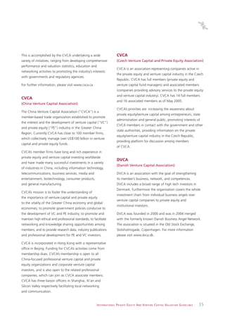 This is accomplished by the CVCA undertaking a wide                             CVCA
variety of initiatives, ranging from developing comprehensive                   (Czech Venture Capital and Private Equity Association)
performance and valuation statistics, education and
                                                                                CVCA is an association representing companies active in
networking activities to promoting the industry’s interests
                                                                                the private equity and venture capital industry in the Czech
with governments and regulatory agencies.
                                                                                Republic. CVCA has full members (private equity and
For further information, please visit www.cvca.ca.                              venture capital fund managers) and associated members
                                                                                (companies providing advisory services to the private equity
                                                                                and venture capital industry). CVCA has 14 full members
CVCA
                                                                                and 16 associated members as of May 2005.
(China Venture Capital Association)
                                                                                CVCA’s priorities are: increasing the awareness about
The China Venture Capital Association (“CVCA”) is a
                                                                                private equity/venture capital among entrepreneurs, state
member-based trade organization established to promote
                                                                                administration and general public, promoting interests of
the interest and the development of venture capital (“VC”)
                                                                                CVCA members in contact with the government and other
and private equity (“PE”) industry in the Greater China
                                                                                state authorities, providing information on the private
Region. Currently CVCA has close to 100 member firms,
                                                                                equity/venture capital industry in the Czech Republic,
which collectively manage over US$100 billion in venture
                                                                                providing platform for discussion among members
capital and private equity funds.
                                                                                of CVCA.
CVCA’s member firms have long and rich experience in
private equity and venture capital investing worldwide
                                                                                DVCA
and have made many successful investments in a variety
                                                                                (Danish Venture Capital Association)
of industries in China, including information technology,
telecommunications, business services, media and                                DVCA is an association with the goal of strengthening
entertainment, biotechnology, consumer products,                                its member’s business, network, and competences.
and general manufacturing.                                                      DVCA includes a broad range of high tech investors in
                                                                                Denmark. Furthermore the organisation covers the whole
CVCA’s mission is to foster the understanding of
                                                                                investment chain from individual business angels over
the importance of venture capital and private equity
                                                                                venture capital companies to private equity and
to the vitality of the Greater China economy and global
                                                                                institutional investors.
economies; to promote government policies conducive to
the development of VC and PE industry; to promote and                           DVCA was founded in 2000 and was in 2004 merged
maintain high ethical and professional standards; to facilitate                 with the formerly known Danish Business Angel Network.
networking and knowledge sharing opportunities among                            The association is situated in the Old Stock Exchange,
members; and to provide research data, industry publications                    Slotsholmsgade, Copenhagen. For more information
and professional development for PE and VC investors.                           please visit www.dvca.dk.

CVCA is incorporated in Hong Kong with a representative
office in Beijing. Funding for CVCA’s activities come from
membership dues. CVCA’s membership is open to all
China-focused professional venture capital and private
equity organizations and corporate venture capital
investors, and is also open to the related professional
companies, which can join as CVCA associate members.
CVCA has three liaison officers in Shanghai, Xi’an and
Silicon Valley respectively facilitating local networking
and communication.


                                                        I N T E R N AT I O N A L P R I VAT E E Q U I T Y A N D V E N T U R E C A P I TA L V A L UAT I O N G U I D E L I N E S   35
 
