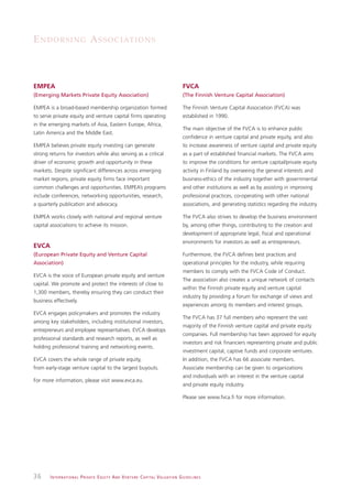 E N D O R S I N G A S S O C I AT I O N S



EMPEA                                                                                                         FVCA
(Emerging Markets Private Equity Association)                                                                 (The Finnish Venture Capital Association)

EMPEA is a broad-based membership organization formed                                                         The Finnish Venture Capital Association (FVCA) was
to serve private equity and venture capital firms operating                                                   established in 1990.
in the emerging markets of Asia, Eastern Europe, Africa,
                                                                                                              The main objective of the FVCA is to enhance public
Latin America and the Middle East.
                                                                                                              confidence in venture capital and private equity, and also
EMPEA believes private equity investing can generate                                                          to increase awareness of venture capital and private equity
strong returns for investors while also serving as a critical                                                 as a part of established financial markets. The FVCA aims
driver of economic growth and opportunity in these                                                            to improve the conditions for venture capital/private equity
markets. Despite significant differences across emerging                                                      activity in Finland by overseeing the general interests and
market regions, private equity firms face important                                                           business-ethics of the industry together with governmental
common challenges and opportunities. EMPEA’s programs                                                         and other institutions as well as by assisting in improving
include conferences, networking opportunities, research,                                                      professional practices, co-operating with other national
a quarterly publication and advocacy.                                                                         associations, and generating statistics regarding the industry.

EMPEA works closely with national and regional venture                                                        The FVCA also strives to develop the business environment
capital associations to achieve its mission.                                                                  by, among other things, contributing to the creation and
                                                                                                              development of appropriate legal, fiscal and operational
                                                                                                              environments for investors as well as entrepreneurs.
EVCA
(European Private Equity and Venture Capital                                                                  Furthermore, the FVCA defines best practices and
Association)                                                                                                  operational principles for the industry, while requiring
                                                                                                              members to comply with the FVCA Code of Conduct.
EVCA is the voice of European private equity and venture
                                                                                                              The association also creates a unique network of contacts
capital. We promote and protect the interests of close to
                                                                                                              within the Finnish private equity and venture capital
1,300 members, thereby ensuring they can conduct their
                                                                                                              industry by providing a forum for exchange of views and
business effectively.
                                                                                                              experiences among its members and interest groups.
EVCA engages policymakers and promotes the industry
                                                                                                              The FVCA has 37 full members who represent the vast
among key stakeholders, including institutional investors,
                                                                                                              majority of the Finnish venture capital and private equity
entrepreneurs and employee representatives. EVCA develops
                                                                                                              companies. Full membership has been approved for equity
professional standards and research reports, as well as
                                                                                                              investors and risk financiers representing private and public
holding professional training and networking events.
                                                                                                              investment capital, captive funds and corporate ventures.
EVCA covers the whole range of private equity,                                                                In addition, the FVCA has 66 associate members.
from early-stage venture capital to the largest buyouts.                                                      Associate membership can be given to organizations
                                                                                                              and individuals with an interest in the venture capital
For more information, please visit www.evca.eu.
                                                                                                              and private equity industry.

                                                                                                              Please see www.fvca.fi for more information.




36     I N T E R N AT I O N A L P R I VAT E E Q U I T Y A N D V E N T U R E C A P I TA L V A L UAT I O N G U I D E L I N E S
 