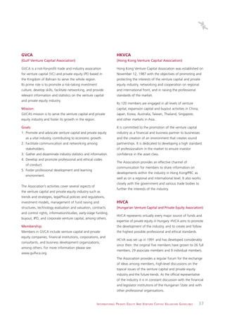 GVCA                                                                            HKVCA
(Gulf Venture Capital Association)                                              (Hong Kong Venture Capital Association)

GVCA is a not-for-profit trade and industry association                         Hong Kong Venture Capital Association was established on
for venture capital (VC) and private equity (PE) based in                       November 12, 1987 with the objectives of promoting and
the Kingdom of Bahrain to serve the whole region.                               protecting the interests of the venture capital and private
Its prime role is to promote a risk-taking investment                           equity industry, networking and cooperation on regional
culture, develop skills, facilitate networking, and provide                     and international front, and in raising the professional
relevant information and statistics on the venture capital                      standards of the market.
and private equity industry.
                                                                                Its 120 members are engaged in all levels of venture
Mission:                                                                        capital, expansion capital and buyout activities in China,
GVCA’s mission is to serve the venture capital and private                      Japan, Korea, Australia, Taiwan, Thailand, Singapore,
equity industry and foster its growth in the region.                            and other markets in Asia.

Goals:                                                                          It is committed to the promotion of the venture capital
1. Promote and advocate venture capital and private equity                      industry as a financial and business partner to businesses
   as a vital industry, contributing to economic growth.                        and the creation of an environment that creates sound
2. Facilitate communication and networking among                                partnerships. It is dedicated to developing a high standard
   stakeholders.                                                                of professionalism in the market to ensure investor
3. Gather and disseminate industry statistics and information.                  confidence in the asset class.
4. Develop and promote professional and ethical codes
                                                                                The Association provides an effective channel of
   of conduct.
                                                                                communication for members to share information on
5. Foster professional development and learning
                                                                                developments within the industry in Hong Kong/PRC as
   environment.
                                                                                well as on a regional and international level. It also works
                                                                                closely with the government and various trade bodies to
The Association’s activities cover several aspects of
                                                                                further the interests of the industry.
the venture capital and private equity industry such as
trends and strategies, legal/fiscal policies and regulations,
investment models, management of fund raising and                               HVCA
structures, technology evaluation and valuation, contracts                      (Hungarian Venture Capital and Private Equity Association)
and control rights, information/studies, early-stage funding,
                                                                                HVCA represents virtually every major source of funds and
buyout, IPO, and corporate venture capital, among others.
                                                                                expertise of private equity in Hungary. HVCA aims to promote
Membership:                                                                     the development of the industry, and to create and follow
Members in GVCA include venture capital and private                             the highest possible professional and ethical standards.
equity companies, financial institutions, corporations, and
                                                                                HCVA was set up in 1991 and has developed considerably
consultants, and business development organizations,
                                                                                since then: the original five members have grown to 26 full
among others. For more information please see:
                                                                                members, 29 associate members and 9 individual members.
www.gulfvca.org.
                                                                                The Association provides a regular forum for the exchange
                                                                                of ideas among members, high-level discussions on the
                                                                                topical issues of the venture capital and private equity
                                                                                industry and the future trends. As the official representative
                                                                                of the industry it is in constant discussion with the financial
                                                                                and legislator institutions of the Hungarian State and with
                                                                                other professional organisations.


                                                        I N T E R N AT I O N A L P R I VAT E E Q U I T Y A N D V E N T U R E C A P I TA L V A L UAT I O N G U I D E L I N E S   37
 