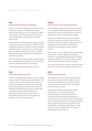 E N D O R S I N G A S S O C I AT I O N S



ILPA                                                                                                          LAVCA
(Institutional Limited Partners Association)                                                                  (Latin American Venture Capital Association)

The ILPA is a non-profit organization committed to serving                                                    The Latin American Venture Capital Association (LAVCA)
limited partner investors in the global private equity                                                        is a not-for-profit membership organization dedicated to
industry by providing a forum for: facilitating value-added                                                   promoting the growth of the private equity and venture
communication, enhancing education in the asset class,                                                        capital industry in Latin America and the Caribbean.
and promoting research and standards in the private
                                                                                                              LAVCA’s core membership consists of fund managers,
equity industry
                                                                                                              institutional investors and corporate investors active in
Initially founded as an informal networking group, the ILPA                                                   the region. Select service providers, development finance
is a voluntary association funded by its members. The ILPA                                                    organizations, trade associations and educational
membership has grown to include more than 138 member                                                          institutions also participate as associate members
organizations from 10 countries, who in total have assets                                                     of LAVCA.
under management in excess of two trillion U.S. dollars.
                                                                                                              LAVCA’s mission – to spur regional economic growth through
Members of the ILPA manage more than US$300 billion
                                                                                                              the promotion of venture capital and private equity
of private equity capital.
                                                                                                              investment – is accomplished through programs of research,
The ILPA membership comprises corporate and public pension                                                    networking, education, the promotion of best investment
plans, endowments and foundations, insurance companies                                                        practices, and the advocacy of sound public policy.
and other institutional investors in private equity.
                                                                                                              For more information about LAVCA, its members, products
The ILPA holds semi-annual meetings for members.                                                              and activities, please visit our website at www.lavca.org.


IVCA                                                                                                          LPEQ
(Irish Venture Capital Association)                                                                           (LPEQ Listed Private Equity)

The IVCA is the representative body of the venture capital                                                    LPEQ Listed Private Equity is a group of European listed
industry in Ireland. The association was established in 1985                                                  private equity companies formed in 2006 to increase
to represent the views of its members and to promote                                                          awareness and understanding of listed private equity
the Irish venture capital industry. We seek to encourage                                                      among institutional and retail investors, their advisers,
co-operation and best practices within the industry and                                                       commentators and the public.
to facilitate those seeking venture capital. The IVCA also
                                                                                                              LPEQ provides information on listed private equity
continuously works with those individuals and
                                                                                                              specifically and on private equity in general,
organisations committed to fostering an economic
                                                                                                              to constituencies not necessarily covered by GPs.
and regulatory climate conducive to the growth and
                                                                                                              LPEQ seeks to identify and promote best practice in
development of an enterprising economy.
                                                                                                              investor communications. LPEQ commissions and publishes
                                                                                                              investor and academic research on the listed private equity
                                                                                                              sector, contributes articles to relevant publications and
                                                                                                              fields speakers at conferences. LPEQ’s website is widely
                                                                                                              used as a source of non-promotional information by
                                                                                                              all constituencies. www.LPEQ.com




38     I N T E R N AT I O N A L P R I VAT E E Q U I T Y A N D V E N T U R E C A P I TA L V A L UAT I O N G U I D E L I N E S
 