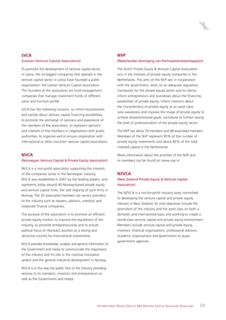 LVCA                                                                           NVP
(Latvian Venture Capital Association)                                          (Nederlandse Vereniging van Participatiemaatschappijen)

To promote the development of venture capital sector                           The Dutch Private Equity & Venture Capital Association
in Latvia, the six biggest companies that operate in the                       acts in the interests of private equity companies in the
venture capital sector in Latvia have founded a public                         Netherlands. The aims of the NVP are: in cooperation
organization: the Latvian Venture Capital Association.                         with the government, work on an adequate regulatory
The founders of the association are fund management                            framework for the private equity sector and its clients;
companies that manage investment funds of different                            inform entrepreneurs and businesses about the financing
value and function profile.                                                    possibilities of private equity; inform investors about
                                                                               the characteristics of private equity as an asset class;
LVCA has the following missions: to inform businessmen
                                                                               raise awareness and improve the image of private equity to
and society about venture capital financing possibilities,
                                                                               achieve aforementioned goals; contribute to further raising
to promote the exchange of opinions and experience of
                                                                               the level of professionalism of the private equity sector.
the members of the association, to represent opinions
and interests of the members in negotiations with public                       The NVP has about 59 members and 88 associated members.
authorities, to organize and to ensure cooperation with                        Members of the NVP represent 95% of the number of
international or other countries’ venture capital associations.                private equity investments and about 85% of the total
                                                                               invested capital in the Netherlands.

NVCA                                                                           More information about the activities of the NVP and
(Norwegian Venture Capital & Private Equity Association)                       its members can be found on www.nvp.nl.

NVCA is a non-profit association supporting the interests
of the companies active in the Norwegian industry.                             NZVCA
NVCA was established in 2001 by the leading players, and                       (New Zealand Private Equity & Venture Capital
represents today around 40 Norway-based private equity                         Association)
and venture capital firms, the vast majority of such firms in
                                                                               The NZVCA is a not-for-profit industry body committed
Norway. The 20 associated members are service providers
                                                                               to developing the venture capital and private equity
to the industry such as lawyers, advisors, investors and
                                                                               industry in New Zealand. Its core objectives include the
corporate finance companies.
                                                                               promotion of the industry and the asset class on both a
The purpose of the association is to promote an efficient                      domestic and international basis and working to create a
private equity market, to improve the regulations of the                       world-class venture capital and private equity environment.
industry, to promote entrepreneurship and to ensure                            Members include venture capital and private equity
political focus on Norway’s position as a strong and                           investors, financial organisations, professional advisors,
attractive country for international investments.                              academic organisations and government or quasi-
                                                                               government agencies.
NVCA provides knowledge, analysis and general information to
the Government and media to communicate the importance
of the industry and it’s role in the national innovation
system and the general industrial development in Norway.

NVCA is in this way the public face of the industry providing
services to its members, investors and entrepreneurs as
well as the Government and media.




                                                       I N T E R N AT I O N A L P R I VAT E E Q U I T Y A N D V E N T U R E C A P I TA L V A L UAT I O N G U I D E L I N E S   39
 