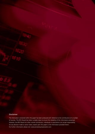Disclaimer
The information contained within this paper has been produced with reference to the contributions of a number
of sources. The IPEV Board has taken suitable steps to ensure the reliability of the information presented.
However, the IPEV Board nor other named contributors, individuals or associations can accept responsibility
for any decision made or action taken, based upon this paper or the information provided herein.
For further information please visit: www.privateequityvaluation.com
 