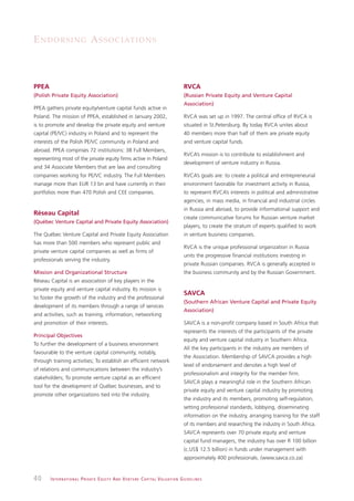 E N D O R S I N G A S S O C I AT I O N S



PPEA                                                                                                          RVCA
(Polish Private Equity Association)                                                                           (Russian Private Equity and Venture Capital
                                                                                                              Association)
PPEA gathers private equity/venture capital funds active in
Poland. The mission of PPEA, established in January 2002,                                                     RVCA was set up in 1997. The central office of RVCA is
is to promote and develop the private equity and venture                                                      situated in St.Petersburg. By today RVCA unites about
capital (PE/VC) industry in Poland and to represent the                                                       40 members more than half of them are private equity
interests of the Polish PE/VC community in Poland and                                                         and venture capital funds.
abroad. PPEA comprises 72 institutions: 38 Full Members,
                                                                                                              RVCA’s mission is to contribute to establishment and
representing most of the private equity firms active in Poland
                                                                                                              development of venture industry in Russia.
and 34 Associate Members that are law and consulting
companies working for PE/VC industry. The Full Members                                                        RVCA’s goals are: to create a political and entrepreneurial
manage more than EUR 13 bn and have currently in their                                                        environment favorable for investment activity in Russia,
portfolios more than 470 Polish and CEE companies.                                                            to represent RVCA’s interests in political and administrative
                                                                                                              agencies, in mass media, in financial and industrial circles
                                                                                                              in Russia and abroad, to provide informational support and
Réseau Capital
                                                                                                              create communicative forums for Russian venture market
(Québec Venture Capital and Private Equity Association)
                                                                                                              players, to create the stratum of experts qualified to work
The Québec Venture Capital and Private Equity Association                                                     in venture business companies.
has more than 500 members who represent public and
                                                                                                              RVCA is the unique professional organization in Russia
private venture capital companies as well as firms of
                                                                                                              units the progressive financial institutions investing in
professionals serving the industry.
                                                                                                              private Russian companies. RVCA is generally accepted in
Mission and Organizational Structure                                                                          the business community and by the Russian Government.
Réseau Capital is an association of key players in the
private equity and venture capital industry. Its mission is
                                                                                                              SAVCA
to foster the growth of the industry and the professional
                                                                                                              (Southern African Venture Capital and Private Equity
development of its members through a range of services
                                                                                                              Association)
and activities, such as training, information, networking
and promotion of their interests.                                                                             SAVCA is a non-profit company based in South Africa that
                                                                                                              represents the interests of the participants of the private
Principal Objectives
                                                                                                              equity and venture capital industry in Southern Africa.
To further the development of a business environment
                                                                                                              All the key participants in the industry are members of
favourable to the venture capital community, notably,
                                                                                                              the Association. Membership of SAVCA provides a high
through training activities; To establish an efficient network
                                                                                                              level of endorsement and denotes a high level of
of relations and communications between the industry’s
                                                                                                              professionalism and integrity for the member firm.
stakeholders; To promote venture capital as an efficient
                                                                                                              SAVCA plays a meaningful role in the Southern African
tool for the development of Québec businesses, and to
                                                                                                              private equity and venture capital industry by promoting
promote other organizations tied into the industry.
                                                                                                              the industry and its members, promoting self-regulation,
                                                                                                              setting professional standards, lobbying, disseminating
                                                                                                              information on the industry, arranging training for the staff
                                                                                                              of its members and researching the industry in South Africa.
                                                                                                              SAVCA represents over 70 private equity and venture
                                                                                                              capital fund managers, the industry has over R 100 billion
                                                                                                              (c.US$ 12.5 billion) in funds under management with
                                                                                                              approximately 400 professionals. (www.savca.co.za)


40     I N T E R N AT I O N A L P R I VAT E E Q U I T Y A N D V E N T U R E C A P I TA L V A L UAT I O N G U I D E L I N E S
 
