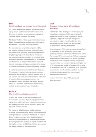 SECA                                                                         SVCA
(Swiss Private Equity and Corporate Finance Association)                     (Singapore Venture Capital & Private Equity
                                                                             Association)
SECA is the representative body for Switzerland’s private
equity, venture capital and corporate finance industries.                    Established in 1992, the Singapore Venture Capital &
SECA has the objective to promote private equity and                         Private Equity Association (SVCA) is a not-for-profit
corporate finance activities in Switzerland.                                 organisation formed to foster the growth of venture
                                                                             capital (VC) and private equity (PE) in Singapore
Members of the SECA include equity investment companies,
                                                                             and around the region. From a humble start of 2,
Banks, Corporate Finance Advisors, Auditing Companies,
                                                                             our membership now exceeds 100 and continues
Management Consultants and Private Investors.
                                                                             to grow with the industry’s development.
The association is a non-profit organization and has
                                                                             Since its inception, SVCA has championed various efforts
the following purposes: to promote corporate finance
                                                                             to promote the local VC/PE industry through talks,
and private equity activitiesin the public and the relevant
                                                                             workshops, seminars, conferences and networking events.
target groups, to promote the exchange of ideas and
                                                                             The thrusts of SVCA continues to be (1) fostering a greater
the cooperation between members, to contribute to the
                                                                             understanding of the importance of venture capital and
professional education and development of the members
                                                                             private equity to the Singapore economy in support of
and their clients, to represent the members views and
                                                                             entrepreneurship and innovation; (2) representing the local
interests in discussion with government and other bodies,
                                                                             VC/PE industry in and outside of Singapore; (3) nurturing
to establish and maintain ethical and professional standards.
                                                                             an environment conducive for advancing VC/PE investment
In addition to promoting corporate finance in the public,                    and profession; and (4) providing a platform to match
SECA provides a platform to its members to exchange                          fund-seeking businesses with our members and
information and experiences. The main activities of SECA                     the investment community.
are: seminars and events about relevant topics, publication
                                                                             For more information about SVCA, please visit:
of statistics about private equity investment and
                                                                             www.svca.org.sg.
management buyout activities in Switzerland, quarterly
edition of a newsletter SECA News (for members only),
contacts of other associations and state bodies.


SLOVCA
(The Slovak Venture Capital Association)

SLOVCA was created in 1995 with primary purpose
to increase the awareness of private equity and venture
capital to the public, such as the entrepreneurs, investment
and banking institutions and the economic, political and
regulatory bodies in Slovakia.

The mission of SLOVCA includes five key objectives:
to provide information to those seeking capital for new and
existing enterprises, to represent the interests of members
before the government and other related institutions/
agencies, to provide a forum for networking for members
to exchange views and practices, to provide education and
training for members of SLOVCA and others, to encourage
the highest standards of business practices.


                                                     I N T E R N AT I O N A L P R I VAT E E Q U I T Y A N D V E N T U R E C A P I TA L V A L UAT I O N G U I D E L I N E S   41
 