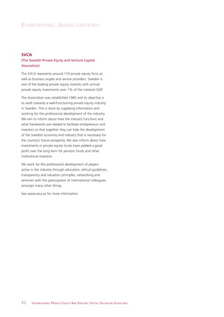 E N D O R S I N G A S S O C I AT I O N S



SVCA
(The Swedish Private Equity and Venture Capital
Association)

The SVCA represents around 110 private equity firms as
well as business angels and service providers. Sweden is
one of the leading private equity markets with annual
private equity investments over 1% of the national GDP.

The Association was established 1985 and its objective is
to work towards a well-functioning private equity industry
in Sweden. This is done by supplying information and
working for the professional development of the industry.
We aim to inform about how the industry functions and
what frameworks are needed to facilitate entrepreneurs and
investors so that together they can help the development
of the Swedish economy and industry that is necessary for
the country’s future prosperity. We also inform about how
investments in private equity funds have yielded a good
profit over the long term for pension funds and other
institutional investors.

We work for the professional development of players
active in the industry through education, ethical guidelines,
transparency and valuation principles, networking and
seminars with the participation of international colleagues,
amongst many other things.

See www.svca.se for more information.




42      I N T E R N AT I O N A L P R I VAT E E Q U I T Y A N D V E N T U R E C A P I TA L V A L UAT I O N G U I D E L I N E S
 