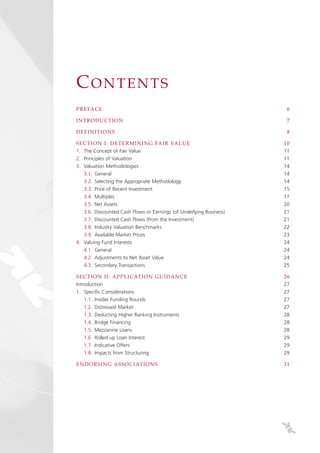 CONTENTS
PRE FA CE                                                             6

IN T RODU CT ION                                                      7

DE FIN IT ION S                                                       8

SE CT ION I: DE T E RM INING FAIR VALUE                              10
1. The Concept of Fair Value                                         11
2. Principles of Valuation                                           11
3. Valuation Methodologies                                           14
   3.1. General                                                      14
   3.2. Selecting the Appropriate Methodology                        14
   3.3. Price of Recent Investment                                   15
   3.4. Multiples                                                    17
   3.5. Net Assets                                                   20
   3.6. Discounted Cash Flows or Earnings (of Underlying Business)   21
   3.7. Discounted Cash Flows (from the Investment)                  21
   3.8. Industry Valuation Benchmarks                                22
   3.9. Available Market Prices                                      23
4. Valuing Fund Interests                                            24
   4.1. General                                                      24
   4.2. Adjustments to Net Asset Value                               24
   4.3. Secondary Transactions                                       25

SE CT ION II: A PPL ICATION G UIDANCE                                26
Introduction                                                         27
1. Specific Considerations                                           27
    1.1. Insider Funding Rounds                                      27
    1.2. Distressed Market                                           27
    1.3. Deducting Higher Ranking Instruments                        28
    1.4. Bridge Financing                                            28
    1.5. Mezzanine Loans                                             28
    1.6. Rolled up Loan Interest                                     29
    1.7. Indicative Offers                                           29
    1.8. Impacts from Structuring                                    29

E N DORSIN G A SSOCIATIONS                                           31
 
