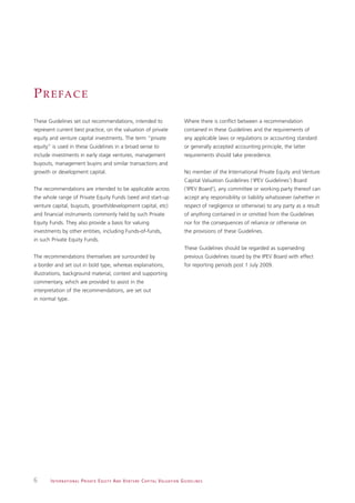 P R E FA C E
These Guidelines set out recommendations, intended to                                                         Where there is conflict between a recommendation
represent current best practice, on the valuation of private                                                  contained in these Guidelines and the requirements of
equity and venture capital investments. The term “private                                                     any applicable laws or regulations or accounting standard
equity” is used in these Guidelines in a broad sense to                                                       or generally accepted accounting principle, the latter
include investments in early stage ventures, management                                                       requirements should take precedence.
buyouts, management buyins and similar transactions and
growth or development capital.                                                                                No member of the International Private Equity and Venture
                                                                                                              Capital Valuation Guidelines (‘IPEV Guidelines’) Board
The recommendations are intended to be applicable across                                                      (‘IPEV Board’), any committee or working party thereof can
the whole range of Private Equity Funds (seed and start-up                                                    accept any responsibility or liability whatsoever (whether in
venture capital, buyouts, growth/development capital, etc)                                                    respect of negligence or otherwise) to any party as a result
and financial instruments commonly held by such Private                                                       of anything contained in or omitted from the Guidelines
Equity Funds. They also provide a basis for valuing                                                           nor for the consequences of reliance or otherwise on
investments by other entities, including Funds-of-funds,                                                      the provisions of these Guidelines.
in such Private Equity Funds.
                                                                                                              These Guidelines should be regarded as superseding
The recommendations themselves are surrounded by                                                              previous Guidelines issued by the IPEV Board with effect
a border and set out in bold type, whereas explanations,                                                      for reporting periods post 1 July 2009.
illustrations, background material, context and supporting
commentary, which are provided to assist in the
interpretation of the recommendations, are set out
in normal type.




6      I N T E R N AT I O N A L P R I VAT E E Q U I T Y A N D V E N T U R E C A P I TA L V A L UAT I O N G U I D E L I N E S
 