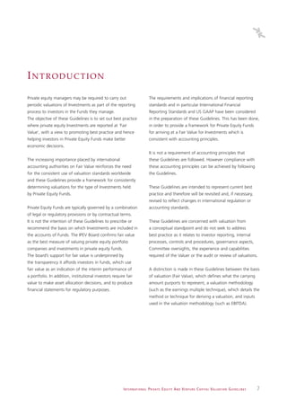 INTRODUCTION
Private equity managers may be required to carry out                            The requirements and implications of financial reporting
periodic valuations of Investments as part of the reporting                     standards and in particular International Financial
process to investors in the Funds they manage.                                  Reporting Standards and US GAAP have been considered
The objective of these Guidelines is to set out best practice                   in the preparation of these Guidelines. This has been done,
where private equity Investments are reported at ‘Fair                          in order to provide a framework for Private Equity Funds
Value’, with a view to promoting best practice and hence                        for arriving at a Fair Value for Investments which is
helping investors in Private Equity Funds make better                           consistent with accounting principles.
economic decisions.
                                                                                It is not a requirement of accounting principles that
The increasing importance placed by international                               these Guidelines are followed. However compliance with
accounting authorities on Fair Value reinforces the need                        these accounting principles can be achieved by following
for the consistent use of valuation standards worldwide                         the Guidelines.
and these Guidelines provide a framework for consistently
determining valuations for the type of Investments held                         These Guidelines are intended to represent current best
by Private Equity Funds.                                                        practice and therefore will be revisited and, if necessary,
                                                                                revised to reflect changes in international regulation or
Private Equity Funds are typically governed by a combination                    accounting standards.
of legal or regulatory provisions or by contractual terms.
It is not the intention of these Guidelines to prescribe or                     These Guidelines are concerned with valuation from
recommend the basis on which Investments are included in                        a conceptual standpoint and do not seek to address
the accounts of Funds. The IPEV Board confirms fair value                       best practice as it relates to investor reporting, internal
as the best measure of valuing private equity portfolio                         processes, controls and procedures, governance aspects,
companies and investments in private equity funds.                              Committee oversights, the experience and capabilities
The board’s support for fair value is underpinned by                            required of the Valuer or the audit or review of valuations.
the transparency it affords investors in funds, which use
fair value as an indication of the interim performance of                       A distinction is made in these Guidelines between the basis
a portfolio. In addition, institutional investors require fair                  of valuation (Fair Value), which defines what the carrying
value to make asset allocation decisions, and to produce                        amount purports to represent, a valuation methodology
financial statements for regulatory purposes.                                   (such as the earnings multiple technique), which details the
                                                                                method or technique for deriving a valuation, and inputs
                                                                                used in the valuation methodology (such as EBITDA).




                                                        I N T E R N AT I O N A L P R I VAT E E Q U I T Y A N D V E N T U R E C A P I TA L V A L UAT I O N G U I D E L I N E S   7
 