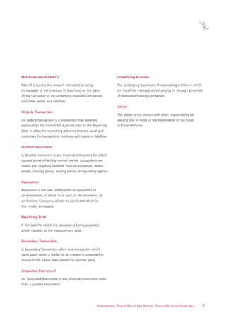 Net Asset Value (‘NAV’)                                                          Underlying Business

NAV of a Fund is the amount estimated as being                                   The Underlying Business is the operating entities in which
attributable to the investors in that Fund on the basis                          the Fund has invested, either directly or through a number
of the Fair Value of the underlying Investee Companies                           of dedicated holding companies.
and other assets and liabilities.
                                                                                 Valuer
Orderly Transaction
                                                                                 The Valuer is the person with direct responsibility for
An orderly transaction is a transaction that assumes                             valuing one or more of the Investments of the Fund
exposure to the market for a period prior to the Reporting                       or Fund-of-Funds.
Date to allow for marketing activities that are usual and
customary for transactions involving such assets or liabilities.


Quoted Instrument

A Quoted Instrument is any financial instrument for which
quoted prices reflecting normal market transactions are
readily and regularly available from an exchange, dealer,
broker, industry group, pricing service or regulatory agency.


Realisation

Realisation is the sale, redemption or repayment of
an Investment, in whole or in part; or the insolvency of
an Investee Company, where no significant return to
the Fund is envisaged.


Reporting Date

Is the date for which the valuation is being prepared,
which equates to the measurement date.


Secondary Transaction

A Secondary Transaction refers to a transaction which
takes place when a holder of an interest in unquoted or
illiquid Funds trades their interest to another party.


Unquoted Instrument

An Unquoted Instrument is any financial instrument other
than a Quoted Instrument.




                                                         I N T E R N AT I O N A L P R I VAT E E Q U I T Y A N D V E N T U R E C A P I TA L V A L UAT I O N G U I D E L I N E S   9
 