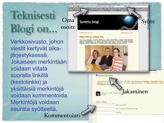 Teknisesti Oma                      Syöte
Blogi on... osoite

Verkkosivusto, johon
viestit kertyvät aika-
järjestyksessä.
Jokaiseen merkintään
voidaan viitata
suoralla linkillä
(kestolinkki) ja
yksittäisiä merkintöjä        Jakaminen
voidaan kommentoida.
Merkintöjä voidaan
seurata syötteellä.
               Kommentointi
 