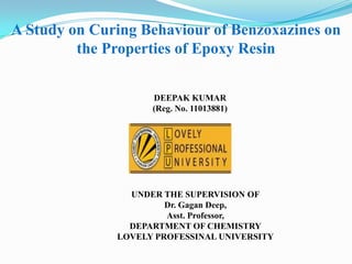 A Study on Curing Behaviour of Benzoxazines on
         the Properties of Epoxy Resin


                    DEEPAK KUMAR
                    (Reg. No. 11013881)




                UNDER THE SUPERVISION OF
                       Dr. Gagan Deep,
                       Asst. Professor,
                DEPARTMENT OF CHEMISTRY
              LOVELY PROFESSINAL UNIVERSITY
 