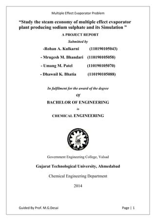 Multiple Effect Evaporator Problem
Guided By Prof. M.G.Desai Page | 1
“Study the steam economy of multiple effect evaporator
plant producing sodium sulphate and its Simulation ”
A PROJECT REPORT
Submitted by
-Rohan A. Kulkarni (110190105043)
- Mrugesh M. Bhandari (110190105058)
- Umang M. Patel (110190105070)
- Dhawnil K. Bhatia (110190105088)
In fulfilment for the award of the degree
Of
BACHELOR OF ENGINEERING
in
CHEMICAL ENGINEERING
Government Engineering College, Valsad
Gujarat Technological University, Ahmedabad
Chemical Engineering Department
2014
 